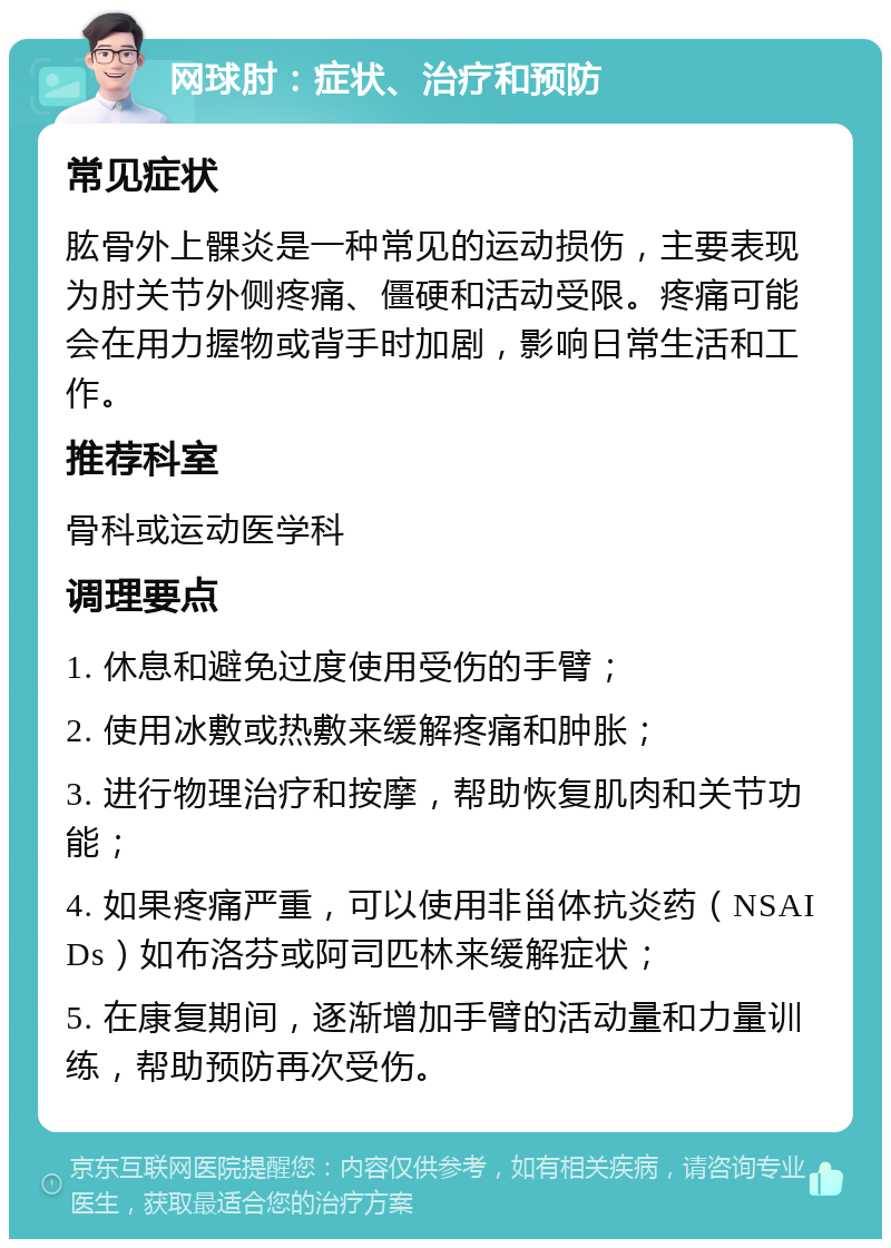 网球肘：症状、治疗和预防 常见症状 肱骨外上髁炎是一种常见的运动损伤，主要表现为肘关节外侧疼痛、僵硬和活动受限。疼痛可能会在用力握物或背手时加剧，影响日常生活和工作。 推荐科室 骨科或运动医学科 调理要点 1. 休息和避免过度使用受伤的手臂； 2. 使用冰敷或热敷来缓解疼痛和肿胀； 3. 进行物理治疗和按摩，帮助恢复肌肉和关节功能； 4. 如果疼痛严重，可以使用非甾体抗炎药（NSAIDs）如布洛芬或阿司匹林来缓解症状； 5. 在康复期间，逐渐增加手臂的活动量和力量训练，帮助预防再次受伤。