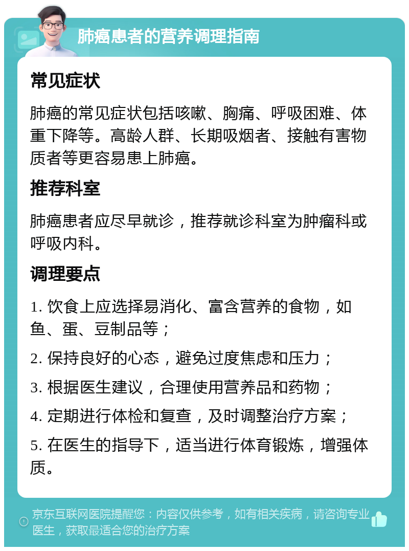 肺癌患者的营养调理指南 常见症状 肺癌的常见症状包括咳嗽、胸痛、呼吸困难、体重下降等。高龄人群、长期吸烟者、接触有害物质者等更容易患上肺癌。 推荐科室 肺癌患者应尽早就诊，推荐就诊科室为肿瘤科或呼吸内科。 调理要点 1. 饮食上应选择易消化、富含营养的食物，如鱼、蛋、豆制品等； 2. 保持良好的心态，避免过度焦虑和压力； 3. 根据医生建议，合理使用营养品和药物； 4. 定期进行体检和复查，及时调整治疗方案； 5. 在医生的指导下，适当进行体育锻炼，增强体质。