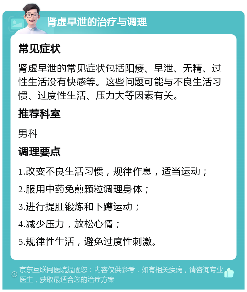 肾虚早泄的治疗与调理 常见症状 肾虚早泄的常见症状包括阳痿、早泄、无精、过性生活没有快感等。这些问题可能与不良生活习惯、过度性生活、压力大等因素有关。 推荐科室 男科 调理要点 1.改变不良生活习惯，规律作息，适当运动； 2.服用中药免煎颗粒调理身体； 3.进行提肛锻炼和下蹲运动； 4.减少压力，放松心情； 5.规律性生活，避免过度性刺激。