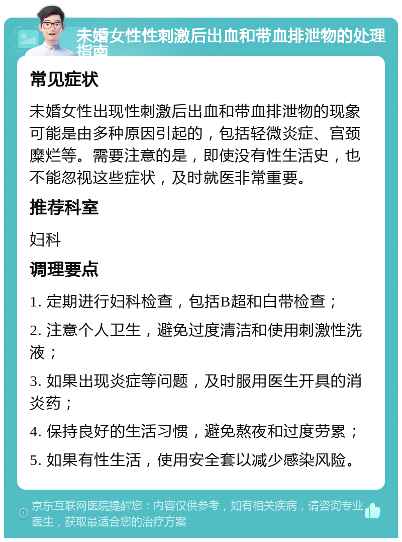 未婚女性性刺激后出血和带血排泄物的处理指南 常见症状 未婚女性出现性刺激后出血和带血排泄物的现象可能是由多种原因引起的，包括轻微炎症、宫颈糜烂等。需要注意的是，即使没有性生活史，也不能忽视这些症状，及时就医非常重要。 推荐科室 妇科 调理要点 1. 定期进行妇科检查，包括B超和白带检查； 2. 注意个人卫生，避免过度清洁和使用刺激性洗液； 3. 如果出现炎症等问题，及时服用医生开具的消炎药； 4. 保持良好的生活习惯，避免熬夜和过度劳累； 5. 如果有性生活，使用安全套以减少感染风险。