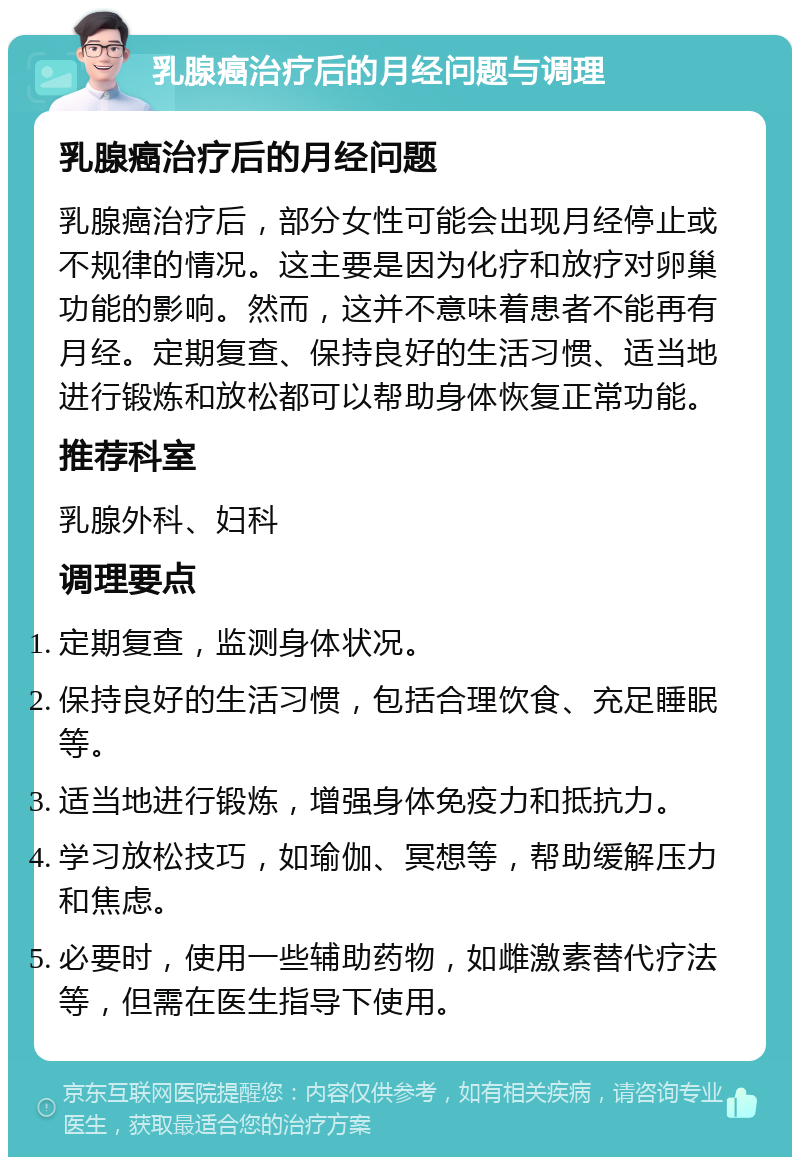 乳腺癌治疗后的月经问题与调理 乳腺癌治疗后的月经问题 乳腺癌治疗后，部分女性可能会出现月经停止或不规律的情况。这主要是因为化疗和放疗对卵巢功能的影响。然而，这并不意味着患者不能再有月经。定期复查、保持良好的生活习惯、适当地进行锻炼和放松都可以帮助身体恢复正常功能。 推荐科室 乳腺外科、妇科 调理要点 定期复查，监测身体状况。 保持良好的生活习惯，包括合理饮食、充足睡眠等。 适当地进行锻炼，增强身体免疫力和抵抗力。 学习放松技巧，如瑜伽、冥想等，帮助缓解压力和焦虑。 必要时，使用一些辅助药物，如雌激素替代疗法等，但需在医生指导下使用。