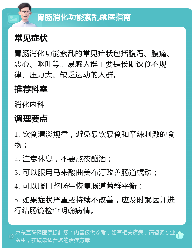 胃肠消化功能紊乱就医指南 常见症状 胃肠消化功能紊乱的常见症状包括腹泻、腹痛、恶心、呕吐等。易感人群主要是长期饮食不规律、压力大、缺乏运动的人群。 推荐科室 消化内科 调理要点 1. 饮食清淡规律，避免暴饮暴食和辛辣刺激的食物； 2. 注意休息，不要熬夜酗酒； 3. 可以服用马来酸曲美布汀改善肠道蠕动； 4. 可以服用整肠生恢复肠道菌群平衡； 5. 如果症状严重或持续不改善，应及时就医并进行结肠镜检查明确病情。