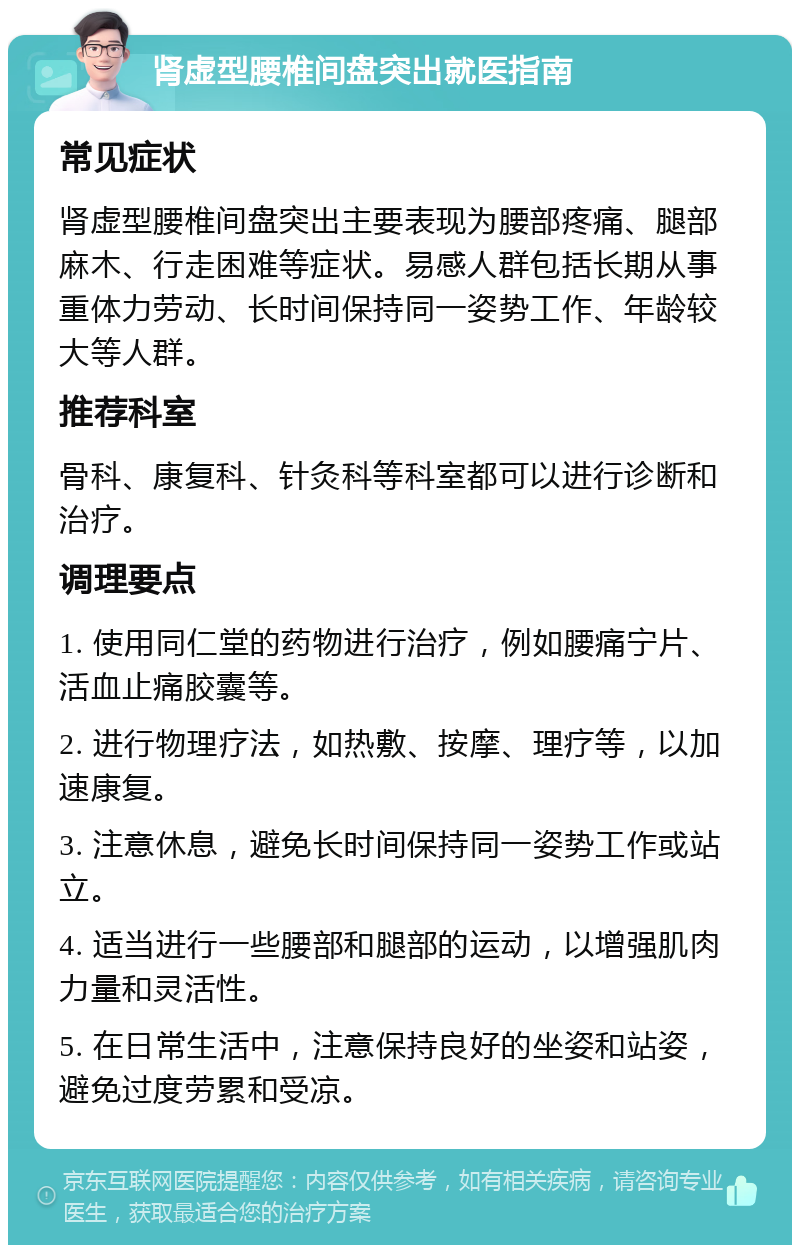 肾虚型腰椎间盘突出就医指南 常见症状 肾虚型腰椎间盘突出主要表现为腰部疼痛、腿部麻木、行走困难等症状。易感人群包括长期从事重体力劳动、长时间保持同一姿势工作、年龄较大等人群。 推荐科室 骨科、康复科、针灸科等科室都可以进行诊断和治疗。 调理要点 1. 使用同仁堂的药物进行治疗，例如腰痛宁片、活血止痛胶囊等。 2. 进行物理疗法，如热敷、按摩、理疗等，以加速康复。 3. 注意休息，避免长时间保持同一姿势工作或站立。 4. 适当进行一些腰部和腿部的运动，以增强肌肉力量和灵活性。 5. 在日常生活中，注意保持良好的坐姿和站姿，避免过度劳累和受凉。