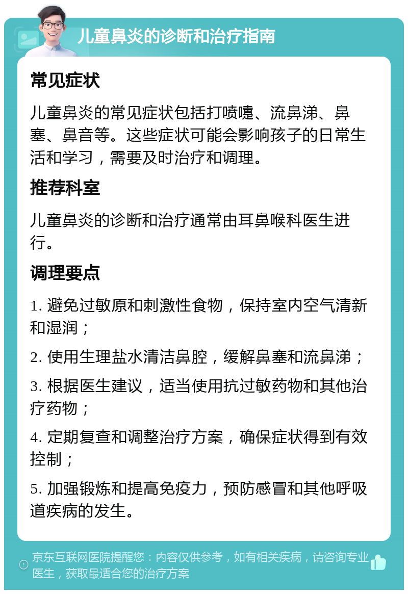 儿童鼻炎的诊断和治疗指南 常见症状 儿童鼻炎的常见症状包括打喷嚏、流鼻涕、鼻塞、鼻音等。这些症状可能会影响孩子的日常生活和学习，需要及时治疗和调理。 推荐科室 儿童鼻炎的诊断和治疗通常由耳鼻喉科医生进行。 调理要点 1. 避免过敏原和刺激性食物，保持室内空气清新和湿润； 2. 使用生理盐水清洁鼻腔，缓解鼻塞和流鼻涕； 3. 根据医生建议，适当使用抗过敏药物和其他治疗药物； 4. 定期复查和调整治疗方案，确保症状得到有效控制； 5. 加强锻炼和提高免疫力，预防感冒和其他呼吸道疾病的发生。