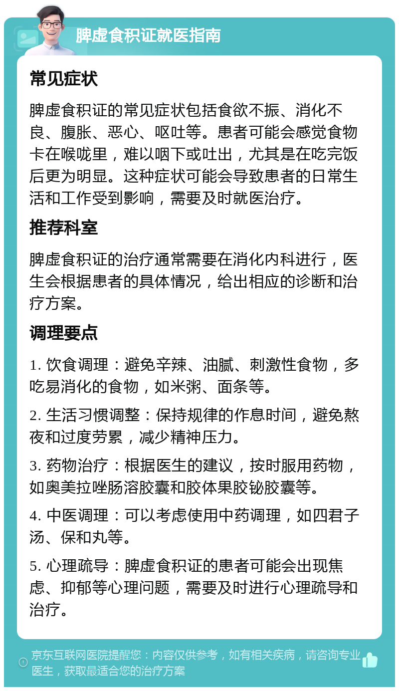 脾虚食积证就医指南 常见症状 脾虚食积证的常见症状包括食欲不振、消化不良、腹胀、恶心、呕吐等。患者可能会感觉食物卡在喉咙里，难以咽下或吐出，尤其是在吃完饭后更为明显。这种症状可能会导致患者的日常生活和工作受到影响，需要及时就医治疗。 推荐科室 脾虚食积证的治疗通常需要在消化内科进行，医生会根据患者的具体情况，给出相应的诊断和治疗方案。 调理要点 1. 饮食调理：避免辛辣、油腻、刺激性食物，多吃易消化的食物，如米粥、面条等。 2. 生活习惯调整：保持规律的作息时间，避免熬夜和过度劳累，减少精神压力。 3. 药物治疗：根据医生的建议，按时服用药物，如奥美拉唑肠溶胶囊和胶体果胶铋胶囊等。 4. 中医调理：可以考虑使用中药调理，如四君子汤、保和丸等。 5. 心理疏导：脾虚食积证的患者可能会出现焦虑、抑郁等心理问题，需要及时进行心理疏导和治疗。