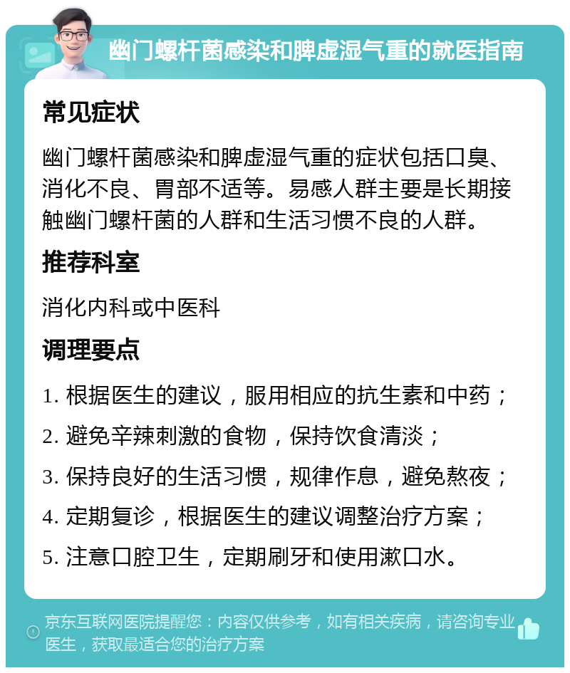 幽门螺杆菌感染和脾虚湿气重的就医指南 常见症状 幽门螺杆菌感染和脾虚湿气重的症状包括口臭、消化不良、胃部不适等。易感人群主要是长期接触幽门螺杆菌的人群和生活习惯不良的人群。 推荐科室 消化内科或中医科 调理要点 1. 根据医生的建议，服用相应的抗生素和中药； 2. 避免辛辣刺激的食物，保持饮食清淡； 3. 保持良好的生活习惯，规律作息，避免熬夜； 4. 定期复诊，根据医生的建议调整治疗方案； 5. 注意口腔卫生，定期刷牙和使用漱口水。