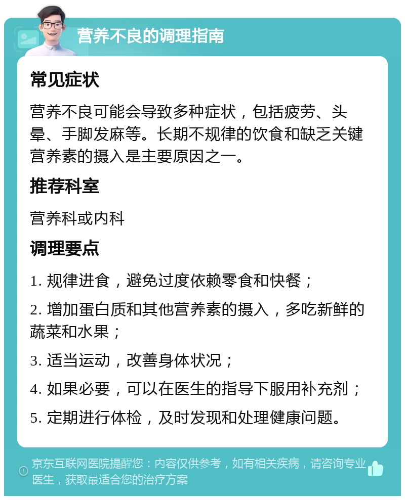 营养不良的调理指南 常见症状 营养不良可能会导致多种症状，包括疲劳、头晕、手脚发麻等。长期不规律的饮食和缺乏关键营养素的摄入是主要原因之一。 推荐科室 营养科或内科 调理要点 1. 规律进食，避免过度依赖零食和快餐； 2. 增加蛋白质和其他营养素的摄入，多吃新鲜的蔬菜和水果； 3. 适当运动，改善身体状况； 4. 如果必要，可以在医生的指导下服用补充剂； 5. 定期进行体检，及时发现和处理健康问题。