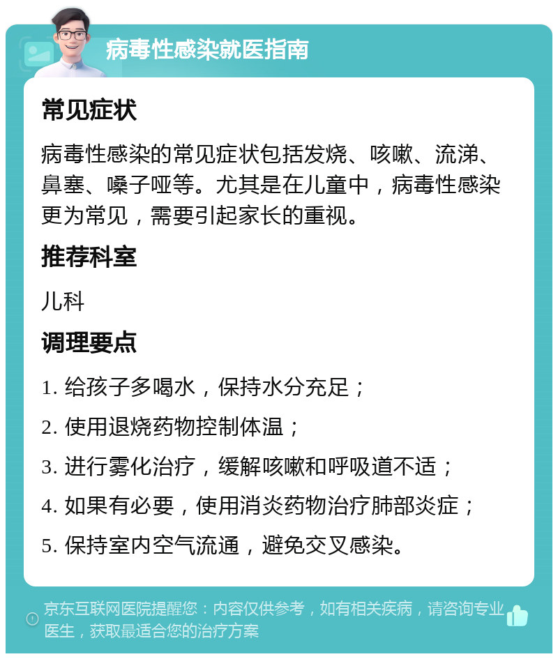 病毒性感染就医指南 常见症状 病毒性感染的常见症状包括发烧、咳嗽、流涕、鼻塞、嗓子哑等。尤其是在儿童中，病毒性感染更为常见，需要引起家长的重视。 推荐科室 儿科 调理要点 1. 给孩子多喝水，保持水分充足； 2. 使用退烧药物控制体温； 3. 进行雾化治疗，缓解咳嗽和呼吸道不适； 4. 如果有必要，使用消炎药物治疗肺部炎症； 5. 保持室内空气流通，避免交叉感染。