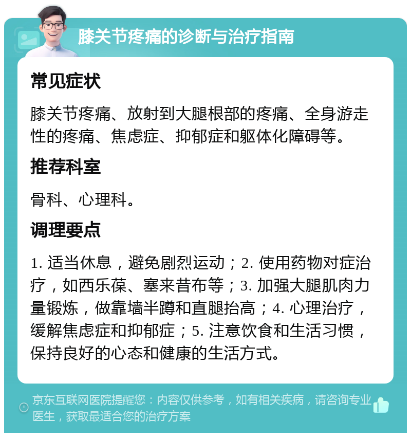 膝关节疼痛的诊断与治疗指南 常见症状 膝关节疼痛、放射到大腿根部的疼痛、全身游走性的疼痛、焦虑症、抑郁症和躯体化障碍等。 推荐科室 骨科、心理科。 调理要点 1. 适当休息，避免剧烈运动；2. 使用药物对症治疗，如西乐葆、塞来昔布等；3. 加强大腿肌肉力量锻炼，做靠墙半蹲和直腿抬高；4. 心理治疗，缓解焦虑症和抑郁症；5. 注意饮食和生活习惯，保持良好的心态和健康的生活方式。