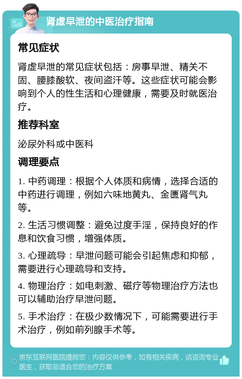 肾虚早泄的中医治疗指南 常见症状 肾虚早泄的常见症状包括：房事早泄、精关不固、腰膝酸软、夜间盗汗等。这些症状可能会影响到个人的性生活和心理健康，需要及时就医治疗。 推荐科室 泌尿外科或中医科 调理要点 1. 中药调理：根据个人体质和病情，选择合适的中药进行调理，例如六味地黄丸、金匮肾气丸等。 2. 生活习惯调整：避免过度手淫，保持良好的作息和饮食习惯，增强体质。 3. 心理疏导：早泄问题可能会引起焦虑和抑郁，需要进行心理疏导和支持。 4. 物理治疗：如电刺激、磁疗等物理治疗方法也可以辅助治疗早泄问题。 5. 手术治疗：在极少数情况下，可能需要进行手术治疗，例如前列腺手术等。