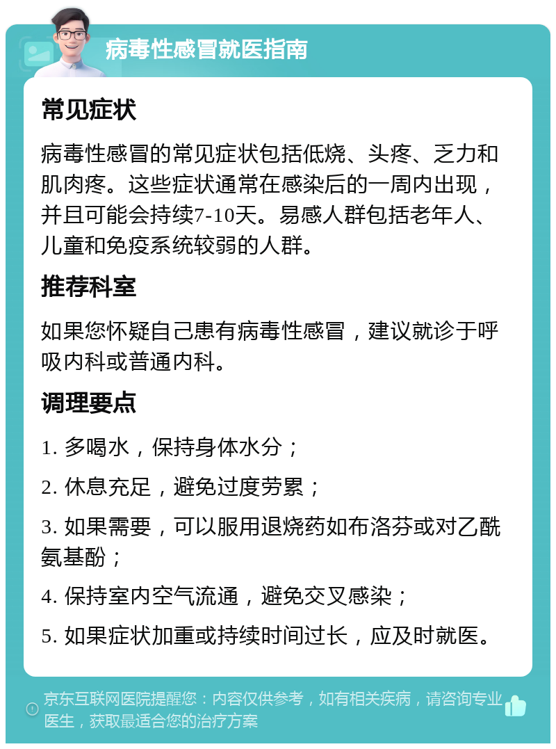 病毒性感冒就医指南 常见症状 病毒性感冒的常见症状包括低烧、头疼、乏力和肌肉疼。这些症状通常在感染后的一周内出现，并且可能会持续7-10天。易感人群包括老年人、儿童和免疫系统较弱的人群。 推荐科室 如果您怀疑自己患有病毒性感冒，建议就诊于呼吸内科或普通内科。 调理要点 1. 多喝水，保持身体水分； 2. 休息充足，避免过度劳累； 3. 如果需要，可以服用退烧药如布洛芬或对乙酰氨基酚； 4. 保持室内空气流通，避免交叉感染； 5. 如果症状加重或持续时间过长，应及时就医。