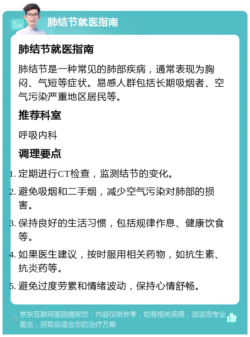 肺结节就医指南 肺结节就医指南 肺结节是一种常见的肺部疾病，通常表现为胸闷、气短等症状。易感人群包括长期吸烟者、空气污染严重地区居民等。 推荐科室 呼吸内科 调理要点 定期进行CT检查，监测结节的变化。 避免吸烟和二手烟，减少空气污染对肺部的损害。 保持良好的生活习惯，包括规律作息、健康饮食等。 如果医生建议，按时服用相关药物，如抗生素、抗炎药等。 避免过度劳累和情绪波动，保持心情舒畅。