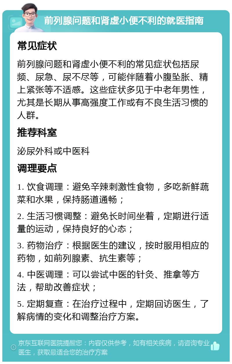 前列腺问题和肾虚小便不利的就医指南 常见症状 前列腺问题和肾虚小便不利的常见症状包括尿频、尿急、尿不尽等，可能伴随着小腹坠胀、精上紧张等不适感。这些症状多见于中老年男性，尤其是长期从事高强度工作或有不良生活习惯的人群。 推荐科室 泌尿外科或中医科 调理要点 1. 饮食调理：避免辛辣刺激性食物，多吃新鲜蔬菜和水果，保持肠道通畅； 2. 生活习惯调整：避免长时间坐着，定期进行适量的运动，保持良好的心态； 3. 药物治疗：根据医生的建议，按时服用相应的药物，如前列腺素、抗生素等； 4. 中医调理：可以尝试中医的针灸、推拿等方法，帮助改善症状； 5. 定期复查：在治疗过程中，定期回访医生，了解病情的变化和调整治疗方案。