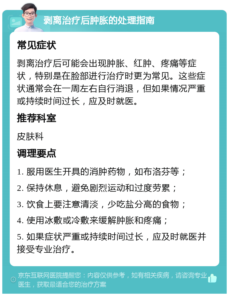 剥离治疗后肿胀的处理指南 常见症状 剥离治疗后可能会出现肿胀、红肿、疼痛等症状，特别是在脸部进行治疗时更为常见。这些症状通常会在一周左右自行消退，但如果情况严重或持续时间过长，应及时就医。 推荐科室 皮肤科 调理要点 1. 服用医生开具的消肿药物，如布洛芬等； 2. 保持休息，避免剧烈运动和过度劳累； 3. 饮食上要注意清淡，少吃盐分高的食物； 4. 使用冰敷或冷敷来缓解肿胀和疼痛； 5. 如果症状严重或持续时间过长，应及时就医并接受专业治疗。