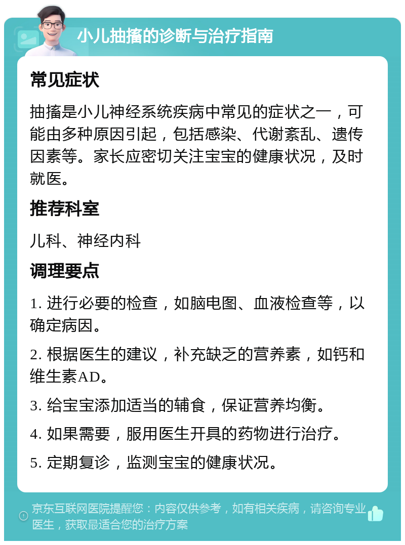 小儿抽搐的诊断与治疗指南 常见症状 抽搐是小儿神经系统疾病中常见的症状之一，可能由多种原因引起，包括感染、代谢紊乱、遗传因素等。家长应密切关注宝宝的健康状况，及时就医。 推荐科室 儿科、神经内科 调理要点 1. 进行必要的检查，如脑电图、血液检查等，以确定病因。 2. 根据医生的建议，补充缺乏的营养素，如钙和维生素AD。 3. 给宝宝添加适当的辅食，保证营养均衡。 4. 如果需要，服用医生开具的药物进行治疗。 5. 定期复诊，监测宝宝的健康状况。