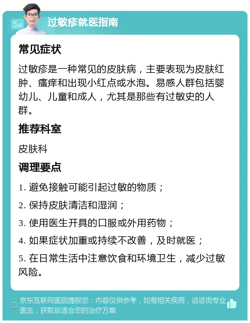 过敏疹就医指南 常见症状 过敏疹是一种常见的皮肤病，主要表现为皮肤红肿、瘙痒和出现小红点或水泡。易感人群包括婴幼儿、儿童和成人，尤其是那些有过敏史的人群。 推荐科室 皮肤科 调理要点 1. 避免接触可能引起过敏的物质； 2. 保持皮肤清洁和湿润； 3. 使用医生开具的口服或外用药物； 4. 如果症状加重或持续不改善，及时就医； 5. 在日常生活中注意饮食和环境卫生，减少过敏风险。