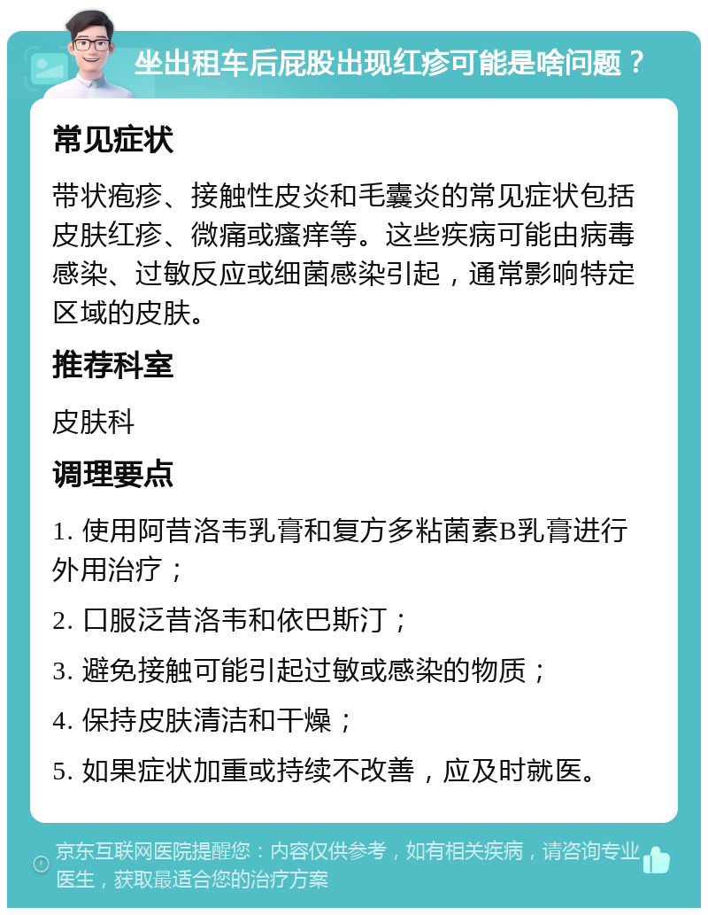 坐出租车后屁股出现红疹可能是啥问题？ 常见症状 带状疱疹、接触性皮炎和毛囊炎的常见症状包括皮肤红疹、微痛或瘙痒等。这些疾病可能由病毒感染、过敏反应或细菌感染引起，通常影响特定区域的皮肤。 推荐科室 皮肤科 调理要点 1. 使用阿昔洛韦乳膏和复方多粘菌素B乳膏进行外用治疗； 2. 口服泛昔洛韦和依巴斯汀； 3. 避免接触可能引起过敏或感染的物质； 4. 保持皮肤清洁和干燥； 5. 如果症状加重或持续不改善，应及时就医。