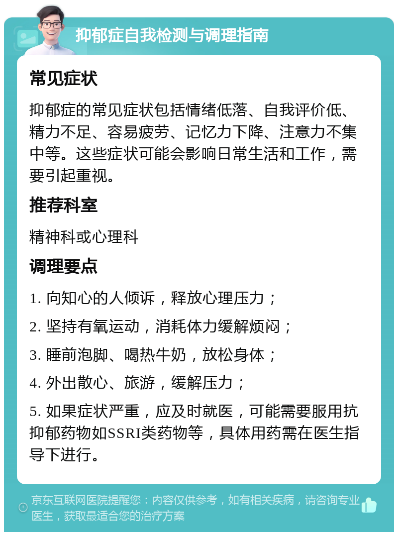 抑郁症自我检测与调理指南 常见症状 抑郁症的常见症状包括情绪低落、自我评价低、精力不足、容易疲劳、记忆力下降、注意力不集中等。这些症状可能会影响日常生活和工作，需要引起重视。 推荐科室 精神科或心理科 调理要点 1. 向知心的人倾诉，释放心理压力； 2. 坚持有氧运动，消耗体力缓解烦闷； 3. 睡前泡脚、喝热牛奶，放松身体； 4. 外出散心、旅游，缓解压力； 5. 如果症状严重，应及时就医，可能需要服用抗抑郁药物如SSRI类药物等，具体用药需在医生指导下进行。