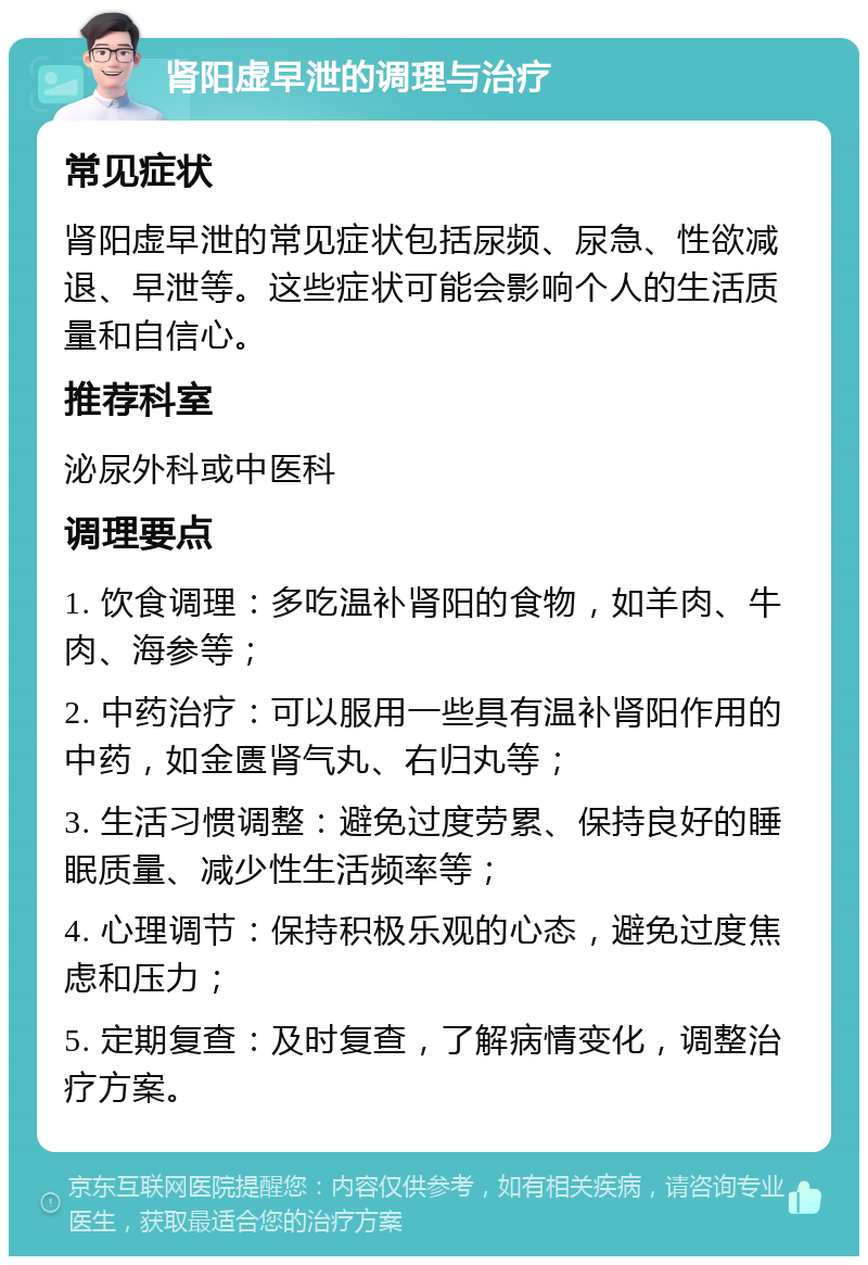 肾阳虚早泄的调理与治疗 常见症状 肾阳虚早泄的常见症状包括尿频、尿急、性欲减退、早泄等。这些症状可能会影响个人的生活质量和自信心。 推荐科室 泌尿外科或中医科 调理要点 1. 饮食调理：多吃温补肾阳的食物，如羊肉、牛肉、海参等； 2. 中药治疗：可以服用一些具有温补肾阳作用的中药，如金匮肾气丸、右归丸等； 3. 生活习惯调整：避免过度劳累、保持良好的睡眠质量、减少性生活频率等； 4. 心理调节：保持积极乐观的心态，避免过度焦虑和压力； 5. 定期复查：及时复查，了解病情变化，调整治疗方案。