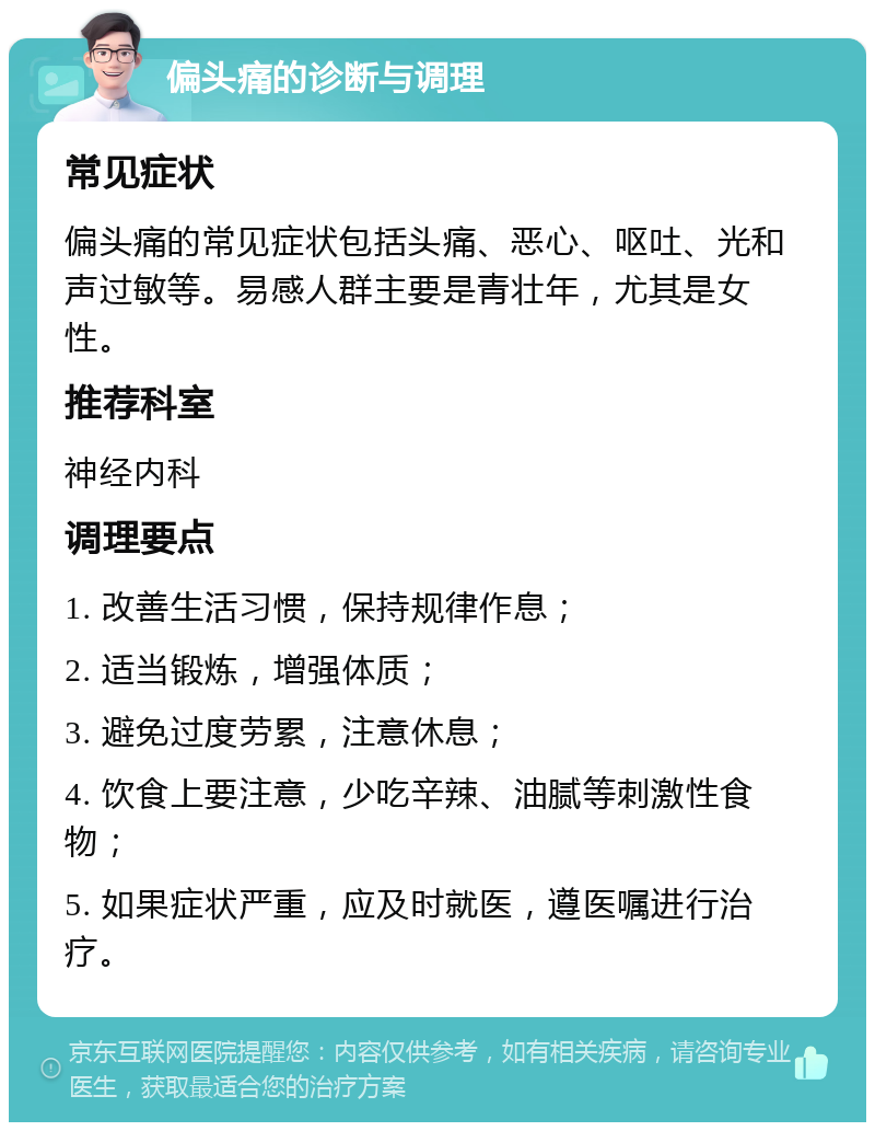 偏头痛的诊断与调理 常见症状 偏头痛的常见症状包括头痛、恶心、呕吐、光和声过敏等。易感人群主要是青壮年，尤其是女性。 推荐科室 神经内科 调理要点 1. 改善生活习惯，保持规律作息； 2. 适当锻炼，增强体质； 3. 避免过度劳累，注意休息； 4. 饮食上要注意，少吃辛辣、油腻等刺激性食物； 5. 如果症状严重，应及时就医，遵医嘱进行治疗。