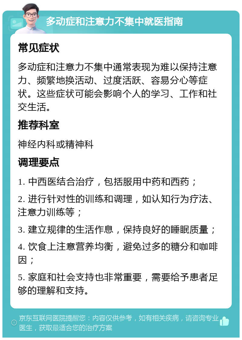 多动症和注意力不集中就医指南 常见症状 多动症和注意力不集中通常表现为难以保持注意力、频繁地换活动、过度活跃、容易分心等症状。这些症状可能会影响个人的学习、工作和社交生活。 推荐科室 神经内科或精神科 调理要点 1. 中西医结合治疗，包括服用中药和西药； 2. 进行针对性的训练和调理，如认知行为疗法、注意力训练等； 3. 建立规律的生活作息，保持良好的睡眠质量； 4. 饮食上注意营养均衡，避免过多的糖分和咖啡因； 5. 家庭和社会支持也非常重要，需要给予患者足够的理解和支持。