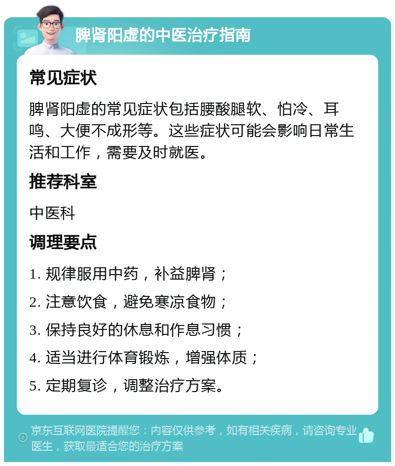 脾肾阳虚的中医治疗指南 常见症状 脾肾阳虚的常见症状包括腰酸腿软、怕冷、耳鸣、大便不成形等。这些症状可能会影响日常生活和工作，需要及时就医。 推荐科室 中医科 调理要点 1. 规律服用中药，补益脾肾； 2. 注意饮食，避免寒凉食物； 3. 保持良好的休息和作息习惯； 4. 适当进行体育锻炼，增强体质； 5. 定期复诊，调整治疗方案。