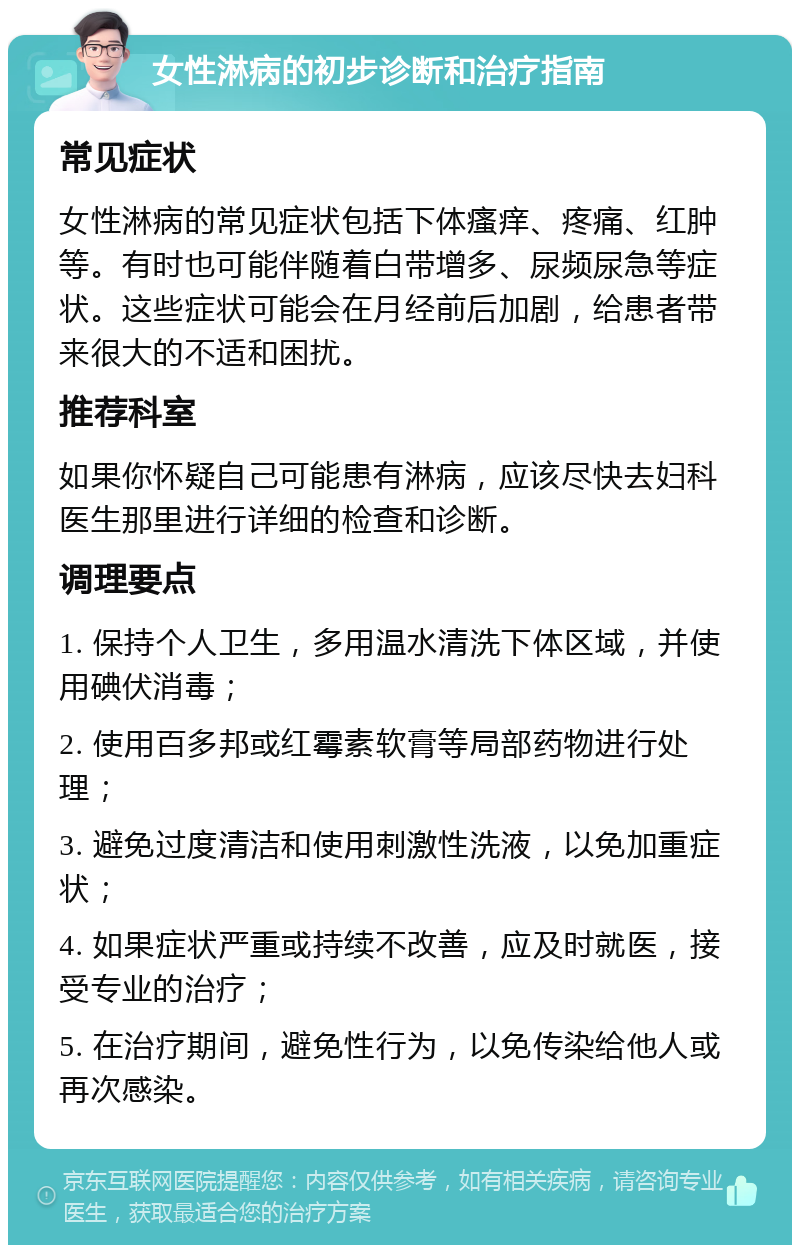 女性淋病的初步诊断和治疗指南 常见症状 女性淋病的常见症状包括下体瘙痒、疼痛、红肿等。有时也可能伴随着白带增多、尿频尿急等症状。这些症状可能会在月经前后加剧，给患者带来很大的不适和困扰。 推荐科室 如果你怀疑自己可能患有淋病，应该尽快去妇科医生那里进行详细的检查和诊断。 调理要点 1. 保持个人卫生，多用温水清洗下体区域，并使用碘伏消毒； 2. 使用百多邦或红霉素软膏等局部药物进行处理； 3. 避免过度清洁和使用刺激性洗液，以免加重症状； 4. 如果症状严重或持续不改善，应及时就医，接受专业的治疗； 5. 在治疗期间，避免性行为，以免传染给他人或再次感染。