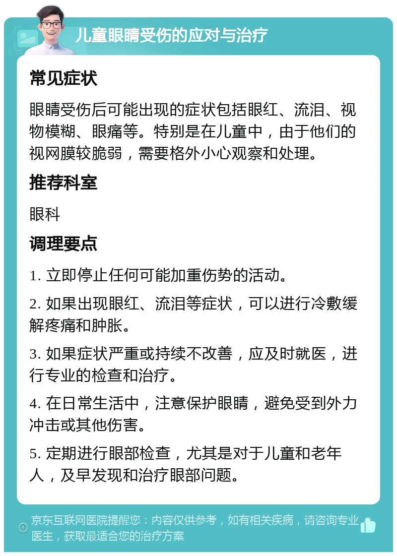 儿童眼睛受伤的应对与治疗 常见症状 眼睛受伤后可能出现的症状包括眼红、流泪、视物模糊、眼痛等。特别是在儿童中，由于他们的视网膜较脆弱，需要格外小心观察和处理。 推荐科室 眼科 调理要点 1. 立即停止任何可能加重伤势的活动。 2. 如果出现眼红、流泪等症状，可以进行冷敷缓解疼痛和肿胀。 3. 如果症状严重或持续不改善，应及时就医，进行专业的检查和治疗。 4. 在日常生活中，注意保护眼睛，避免受到外力冲击或其他伤害。 5. 定期进行眼部检查，尤其是对于儿童和老年人，及早发现和治疗眼部问题。