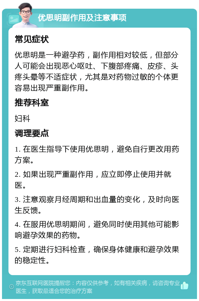 优思明副作用及注意事项 常见症状 优思明是一种避孕药，副作用相对较低，但部分人可能会出现恶心呕吐、下腹部疼痛、皮疹、头疼头晕等不适症状，尤其是对药物过敏的个体更容易出现严重副作用。 推荐科室 妇科 调理要点 1. 在医生指导下使用优思明，避免自行更改用药方案。 2. 如果出现严重副作用，应立即停止使用并就医。 3. 注意观察月经周期和出血量的变化，及时向医生反馈。 4. 在服用优思明期间，避免同时使用其他可能影响避孕效果的药物。 5. 定期进行妇科检查，确保身体健康和避孕效果的稳定性。