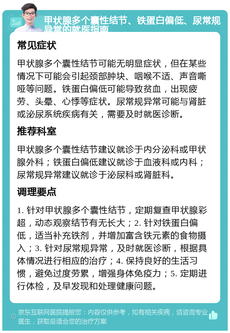 甲状腺多个囊性结节、铁蛋白偏低、尿常规异常的就医指南 常见症状 甲状腺多个囊性结节可能无明显症状，但在某些情况下可能会引起颈部肿块、咽喉不适、声音嘶哑等问题。铁蛋白偏低可能导致贫血，出现疲劳、头晕、心悸等症状。尿常规异常可能与肾脏或泌尿系统疾病有关，需要及时就医诊断。 推荐科室 甲状腺多个囊性结节建议就诊于内分泌科或甲状腺外科；铁蛋白偏低建议就诊于血液科或内科；尿常规异常建议就诊于泌尿科或肾脏科。 调理要点 1. 针对甲状腺多个囊性结节，定期复查甲状腺彩超，动态观察结节有无长大；2. 针对铁蛋白偏低，适当补充铁剂，并增加富含铁元素的食物摄入；3. 针对尿常规异常，及时就医诊断，根据具体情况进行相应的治疗；4. 保持良好的生活习惯，避免过度劳累，增强身体免疫力；5. 定期进行体检，及早发现和处理健康问题。