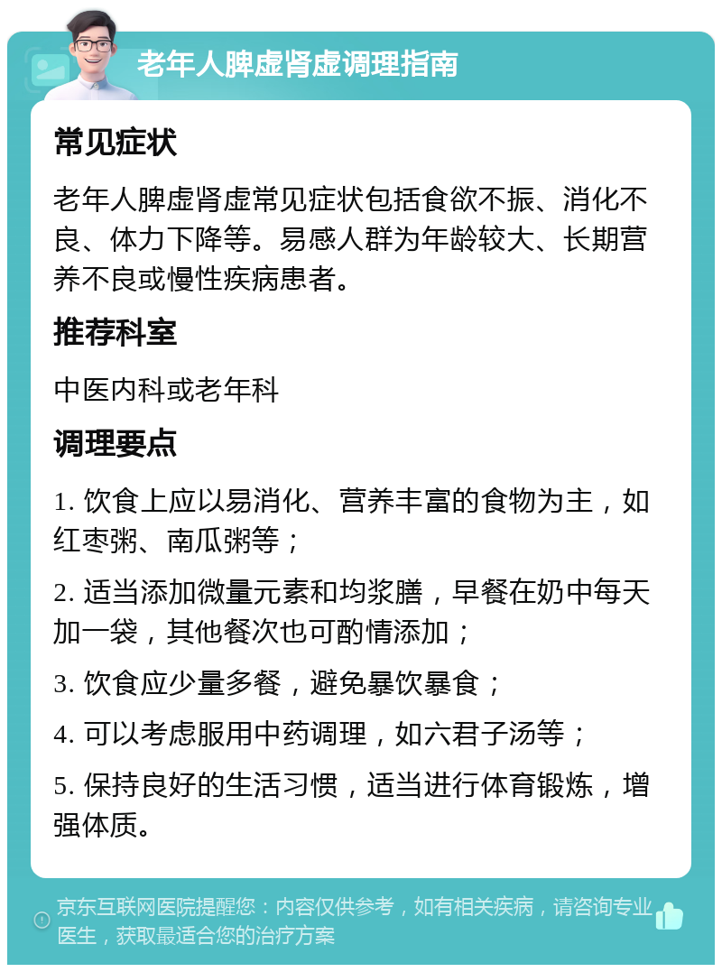 老年人脾虚肾虚调理指南 常见症状 老年人脾虚肾虚常见症状包括食欲不振、消化不良、体力下降等。易感人群为年龄较大、长期营养不良或慢性疾病患者。 推荐科室 中医内科或老年科 调理要点 1. 饮食上应以易消化、营养丰富的食物为主，如红枣粥、南瓜粥等； 2. 适当添加微量元素和均浆膳，早餐在奶中每天加一袋，其他餐次也可酌情添加； 3. 饮食应少量多餐，避免暴饮暴食； 4. 可以考虑服用中药调理，如六君子汤等； 5. 保持良好的生活习惯，适当进行体育锻炼，增强体质。