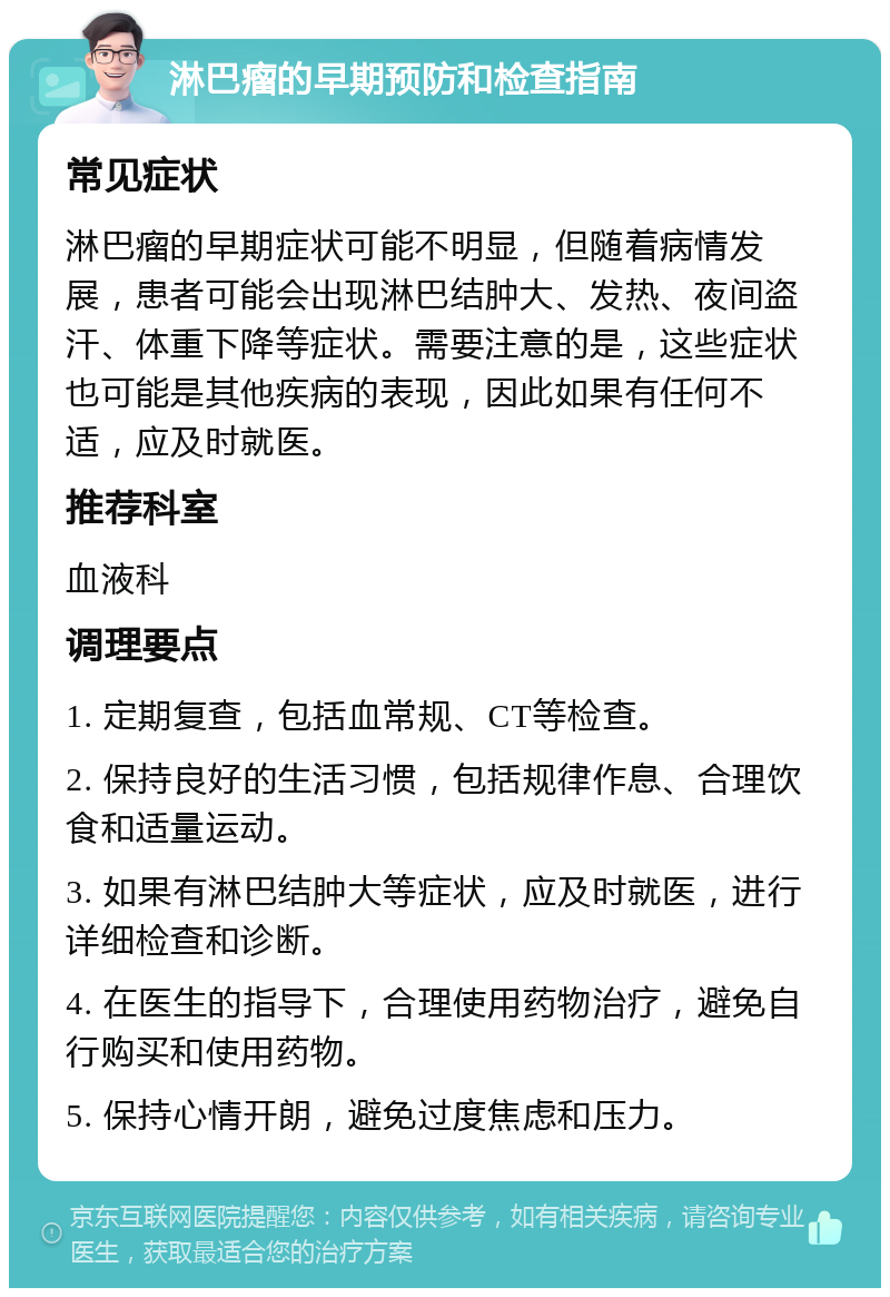 淋巴瘤的早期预防和检查指南 常见症状 淋巴瘤的早期症状可能不明显，但随着病情发展，患者可能会出现淋巴结肿大、发热、夜间盗汗、体重下降等症状。需要注意的是，这些症状也可能是其他疾病的表现，因此如果有任何不适，应及时就医。 推荐科室 血液科 调理要点 1. 定期复查，包括血常规、CT等检查。 2. 保持良好的生活习惯，包括规律作息、合理饮食和适量运动。 3. 如果有淋巴结肿大等症状，应及时就医，进行详细检查和诊断。 4. 在医生的指导下，合理使用药物治疗，避免自行购买和使用药物。 5. 保持心情开朗，避免过度焦虑和压力。