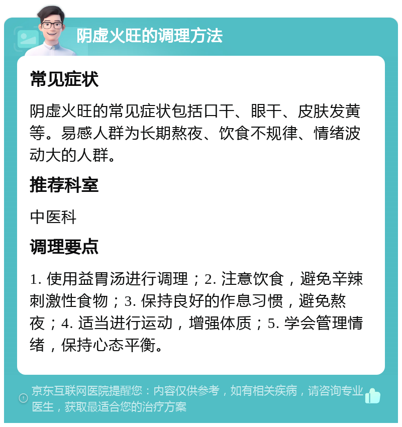 阴虚火旺的调理方法 常见症状 阴虚火旺的常见症状包括口干、眼干、皮肤发黄等。易感人群为长期熬夜、饮食不规律、情绪波动大的人群。 推荐科室 中医科 调理要点 1. 使用益胃汤进行调理；2. 注意饮食，避免辛辣刺激性食物；3. 保持良好的作息习惯，避免熬夜；4. 适当进行运动，增强体质；5. 学会管理情绪，保持心态平衡。