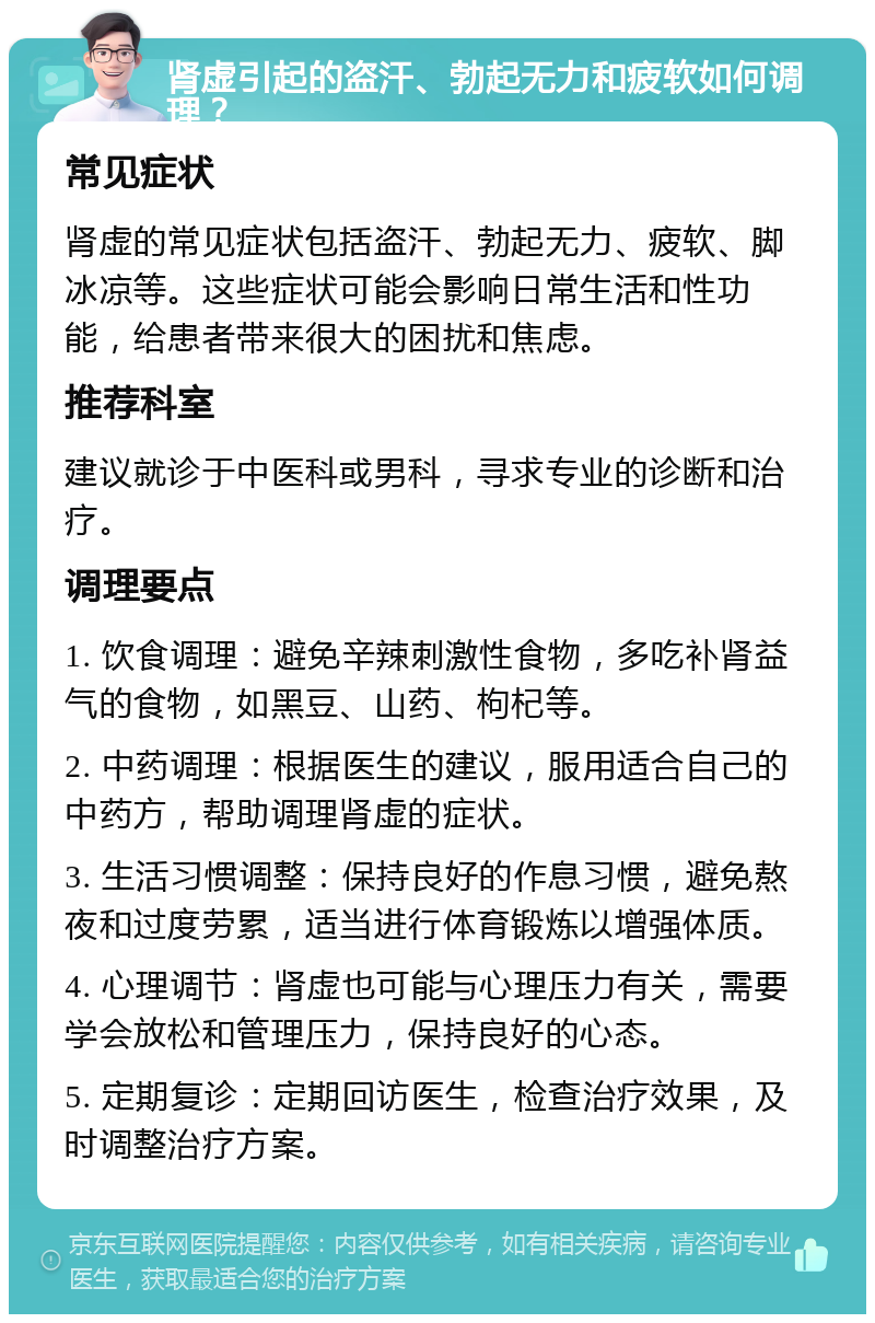 肾虚引起的盗汗、勃起无力和疲软如何调理？ 常见症状 肾虚的常见症状包括盗汗、勃起无力、疲软、脚冰凉等。这些症状可能会影响日常生活和性功能，给患者带来很大的困扰和焦虑。 推荐科室 建议就诊于中医科或男科，寻求专业的诊断和治疗。 调理要点 1. 饮食调理：避免辛辣刺激性食物，多吃补肾益气的食物，如黑豆、山药、枸杞等。 2. 中药调理：根据医生的建议，服用适合自己的中药方，帮助调理肾虚的症状。 3. 生活习惯调整：保持良好的作息习惯，避免熬夜和过度劳累，适当进行体育锻炼以增强体质。 4. 心理调节：肾虚也可能与心理压力有关，需要学会放松和管理压力，保持良好的心态。 5. 定期复诊：定期回访医生，检查治疗效果，及时调整治疗方案。