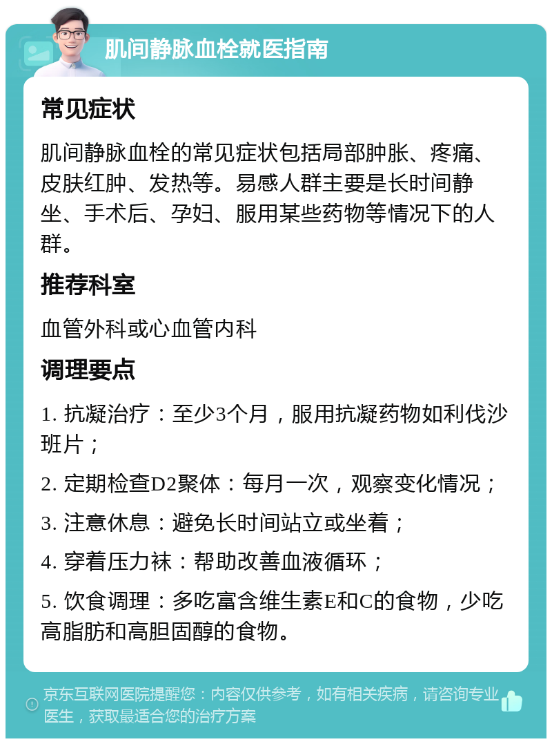 肌间静脉血栓就医指南 常见症状 肌间静脉血栓的常见症状包括局部肿胀、疼痛、皮肤红肿、发热等。易感人群主要是长时间静坐、手术后、孕妇、服用某些药物等情况下的人群。 推荐科室 血管外科或心血管内科 调理要点 1. 抗凝治疗：至少3个月，服用抗凝药物如利伐沙班片； 2. 定期检查D2聚体：每月一次，观察变化情况； 3. 注意休息：避免长时间站立或坐着； 4. 穿着压力袜：帮助改善血液循环； 5. 饮食调理：多吃富含维生素E和C的食物，少吃高脂肪和高胆固醇的食物。