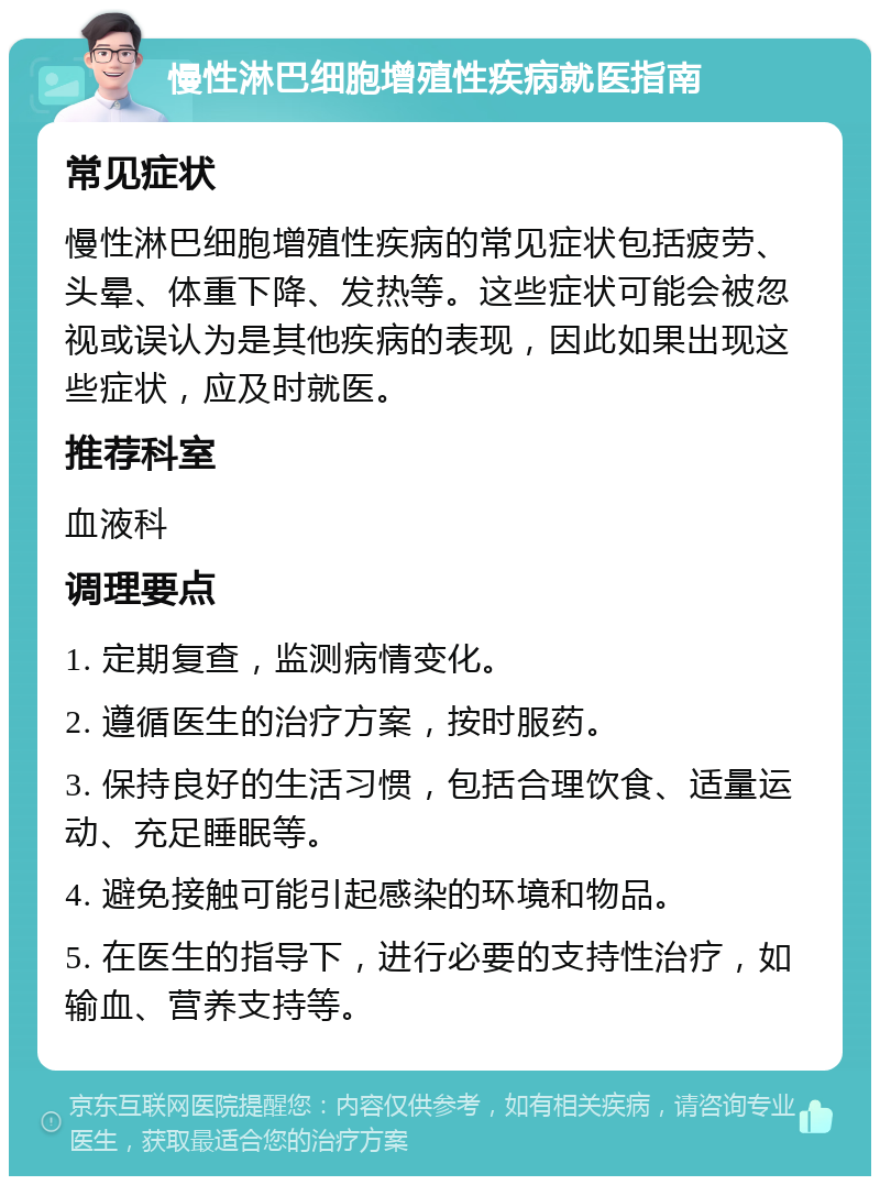 慢性淋巴细胞增殖性疾病就医指南 常见症状 慢性淋巴细胞增殖性疾病的常见症状包括疲劳、头晕、体重下降、发热等。这些症状可能会被忽视或误认为是其他疾病的表现，因此如果出现这些症状，应及时就医。 推荐科室 血液科 调理要点 1. 定期复查，监测病情变化。 2. 遵循医生的治疗方案，按时服药。 3. 保持良好的生活习惯，包括合理饮食、适量运动、充足睡眠等。 4. 避免接触可能引起感染的环境和物品。 5. 在医生的指导下，进行必要的支持性治疗，如输血、营养支持等。