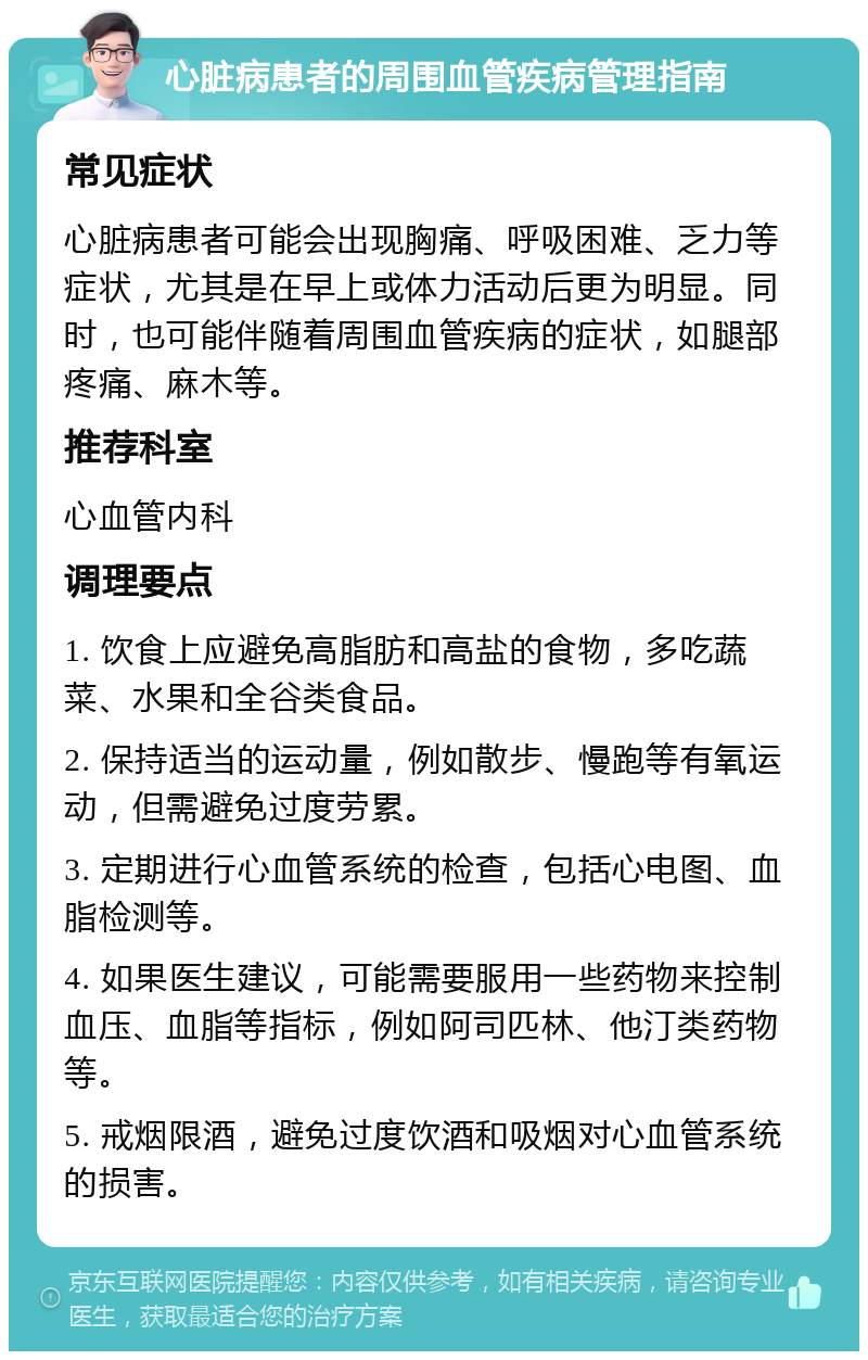 心脏病患者的周围血管疾病管理指南 常见症状 心脏病患者可能会出现胸痛、呼吸困难、乏力等症状，尤其是在早上或体力活动后更为明显。同时，也可能伴随着周围血管疾病的症状，如腿部疼痛、麻木等。 推荐科室 心血管内科 调理要点 1. 饮食上应避免高脂肪和高盐的食物，多吃蔬菜、水果和全谷类食品。 2. 保持适当的运动量，例如散步、慢跑等有氧运动，但需避免过度劳累。 3. 定期进行心血管系统的检查，包括心电图、血脂检测等。 4. 如果医生建议，可能需要服用一些药物来控制血压、血脂等指标，例如阿司匹林、他汀类药物等。 5. 戒烟限酒，避免过度饮酒和吸烟对心血管系统的损害。