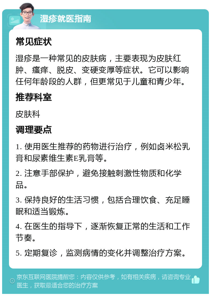 湿疹就医指南 常见症状 湿疹是一种常见的皮肤病，主要表现为皮肤红肿、瘙痒、脱皮、变硬变厚等症状。它可以影响任何年龄段的人群，但更常见于儿童和青少年。 推荐科室 皮肤科 调理要点 1. 使用医生推荐的药物进行治疗，例如卤米松乳膏和尿素维生素E乳膏等。 2. 注意手部保护，避免接触刺激性物质和化学品。 3. 保持良好的生活习惯，包括合理饮食、充足睡眠和适当锻炼。 4. 在医生的指导下，逐渐恢复正常的生活和工作节奏。 5. 定期复诊，监测病情的变化并调整治疗方案。