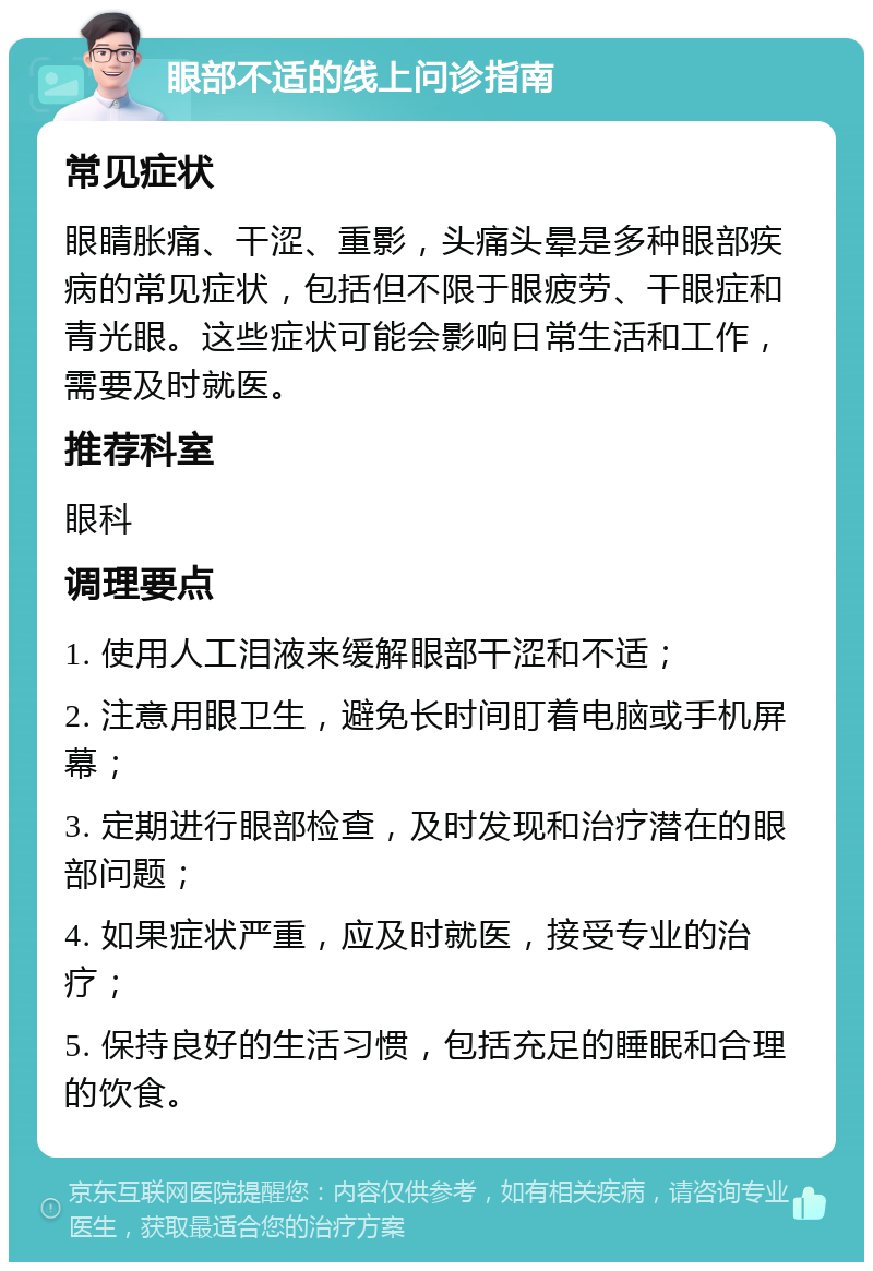 眼部不适的线上问诊指南 常见症状 眼睛胀痛、干涩、重影，头痛头晕是多种眼部疾病的常见症状，包括但不限于眼疲劳、干眼症和青光眼。这些症状可能会影响日常生活和工作，需要及时就医。 推荐科室 眼科 调理要点 1. 使用人工泪液来缓解眼部干涩和不适； 2. 注意用眼卫生，避免长时间盯着电脑或手机屏幕； 3. 定期进行眼部检查，及时发现和治疗潜在的眼部问题； 4. 如果症状严重，应及时就医，接受专业的治疗； 5. 保持良好的生活习惯，包括充足的睡眠和合理的饮食。