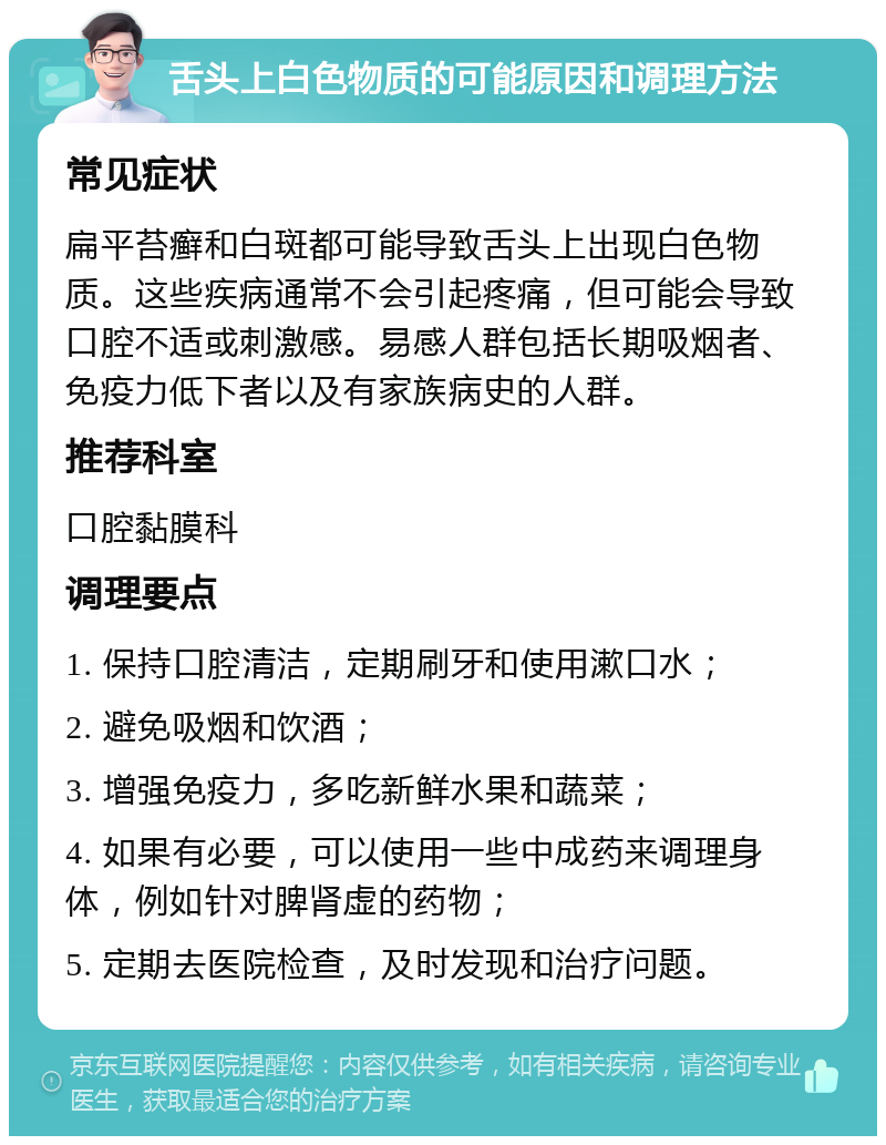 舌头上白色物质的可能原因和调理方法 常见症状 扁平苔癣和白斑都可能导致舌头上出现白色物质。这些疾病通常不会引起疼痛，但可能会导致口腔不适或刺激感。易感人群包括长期吸烟者、免疫力低下者以及有家族病史的人群。 推荐科室 口腔黏膜科 调理要点 1. 保持口腔清洁，定期刷牙和使用漱口水； 2. 避免吸烟和饮酒； 3. 增强免疫力，多吃新鲜水果和蔬菜； 4. 如果有必要，可以使用一些中成药来调理身体，例如针对脾肾虚的药物； 5. 定期去医院检查，及时发现和治疗问题。