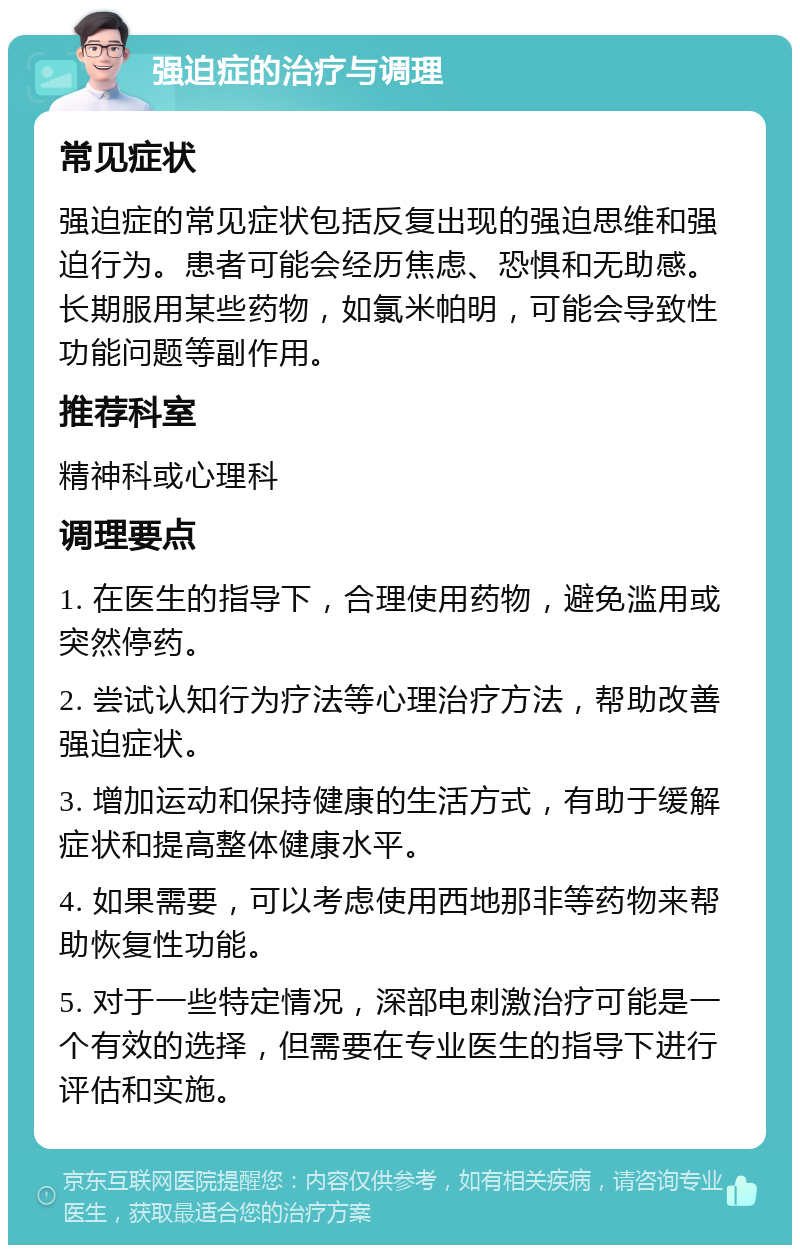 强迫症的治疗与调理 常见症状 强迫症的常见症状包括反复出现的强迫思维和强迫行为。患者可能会经历焦虑、恐惧和无助感。长期服用某些药物，如氯米帕明，可能会导致性功能问题等副作用。 推荐科室 精神科或心理科 调理要点 1. 在医生的指导下，合理使用药物，避免滥用或突然停药。 2. 尝试认知行为疗法等心理治疗方法，帮助改善强迫症状。 3. 增加运动和保持健康的生活方式，有助于缓解症状和提高整体健康水平。 4. 如果需要，可以考虑使用西地那非等药物来帮助恢复性功能。 5. 对于一些特定情况，深部电刺激治疗可能是一个有效的选择，但需要在专业医生的指导下进行评估和实施。