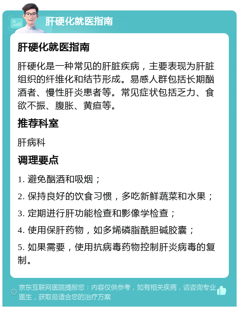 肝硬化就医指南 肝硬化就医指南 肝硬化是一种常见的肝脏疾病，主要表现为肝脏组织的纤维化和结节形成。易感人群包括长期酗酒者、慢性肝炎患者等。常见症状包括乏力、食欲不振、腹胀、黄疸等。 推荐科室 肝病科 调理要点 1. 避免酗酒和吸烟； 2. 保持良好的饮食习惯，多吃新鲜蔬菜和水果； 3. 定期进行肝功能检查和影像学检查； 4. 使用保肝药物，如多烯磷脂酰胆碱胶囊； 5. 如果需要，使用抗病毒药物控制肝炎病毒的复制。