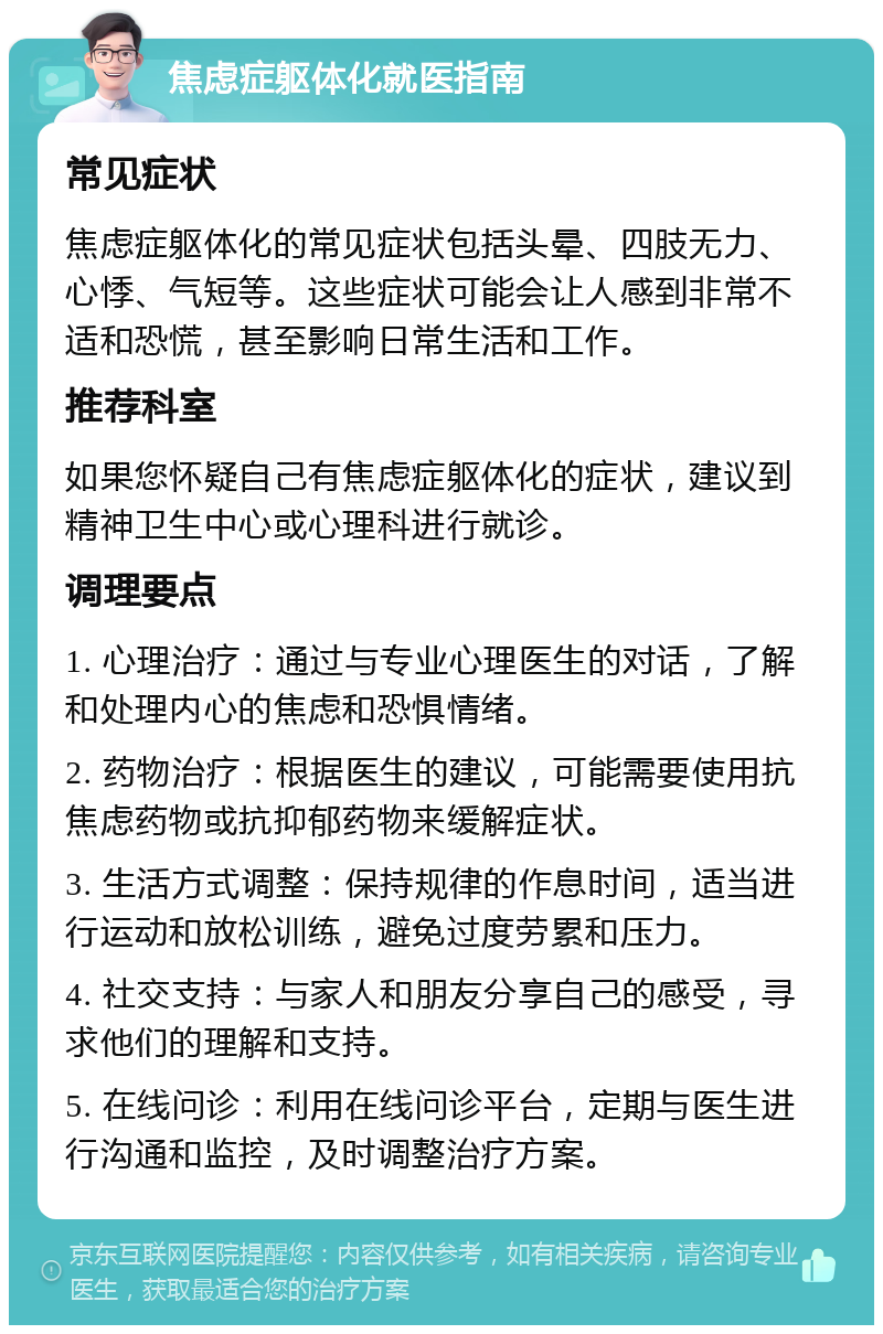 焦虑症躯体化就医指南 常见症状 焦虑症躯体化的常见症状包括头晕、四肢无力、心悸、气短等。这些症状可能会让人感到非常不适和恐慌，甚至影响日常生活和工作。 推荐科室 如果您怀疑自己有焦虑症躯体化的症状，建议到精神卫生中心或心理科进行就诊。 调理要点 1. 心理治疗：通过与专业心理医生的对话，了解和处理内心的焦虑和恐惧情绪。 2. 药物治疗：根据医生的建议，可能需要使用抗焦虑药物或抗抑郁药物来缓解症状。 3. 生活方式调整：保持规律的作息时间，适当进行运动和放松训练，避免过度劳累和压力。 4. 社交支持：与家人和朋友分享自己的感受，寻求他们的理解和支持。 5. 在线问诊：利用在线问诊平台，定期与医生进行沟通和监控，及时调整治疗方案。