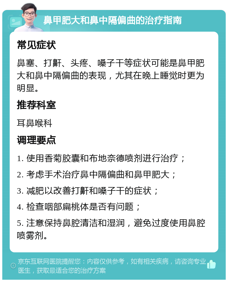 鼻甲肥大和鼻中隔偏曲的治疗指南 常见症状 鼻塞、打鼾、头疼、嗓子干等症状可能是鼻甲肥大和鼻中隔偏曲的表现，尤其在晚上睡觉时更为明显。 推荐科室 耳鼻喉科 调理要点 1. 使用香菊胶囊和布地奈德喷剂进行治疗； 2. 考虑手术治疗鼻中隔偏曲和鼻甲肥大； 3. 减肥以改善打鼾和嗓子干的症状； 4. 检查咽部扁桃体是否有问题； 5. 注意保持鼻腔清洁和湿润，避免过度使用鼻腔喷雾剂。