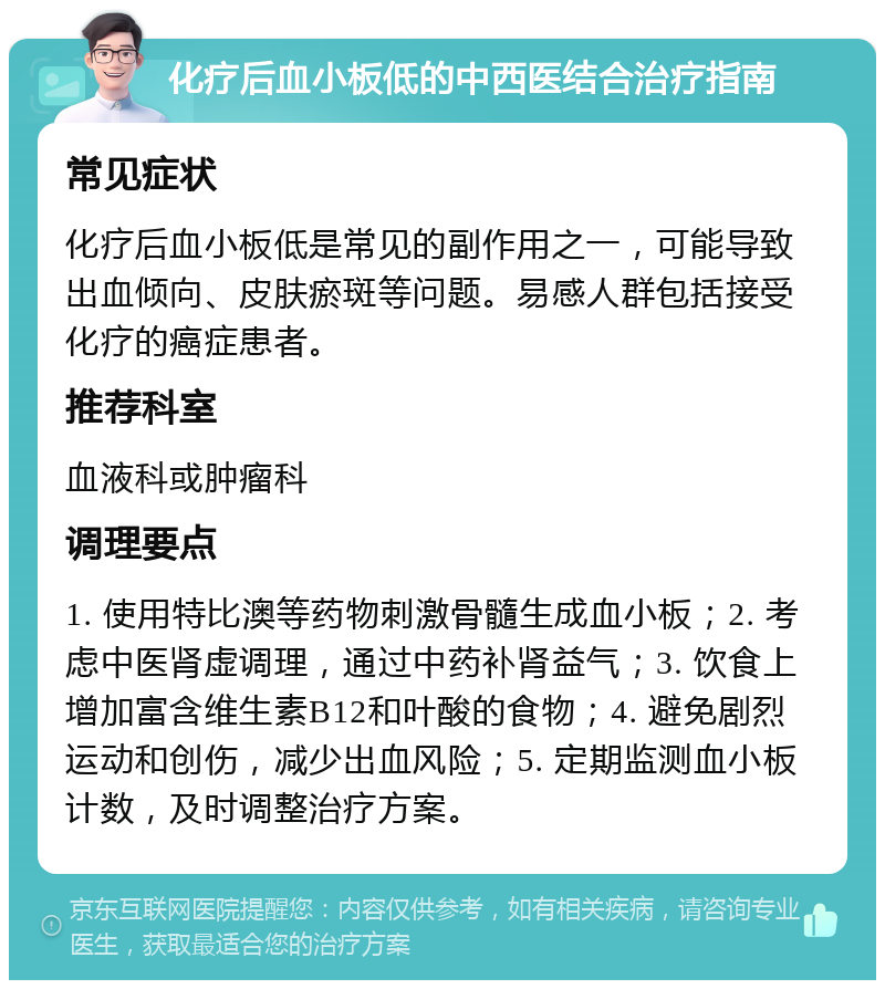 化疗后血小板低的中西医结合治疗指南 常见症状 化疗后血小板低是常见的副作用之一，可能导致出血倾向、皮肤瘀斑等问题。易感人群包括接受化疗的癌症患者。 推荐科室 血液科或肿瘤科 调理要点 1. 使用特比澳等药物刺激骨髓生成血小板；2. 考虑中医肾虚调理，通过中药补肾益气；3. 饮食上增加富含维生素B12和叶酸的食物；4. 避免剧烈运动和创伤，减少出血风险；5. 定期监测血小板计数，及时调整治疗方案。