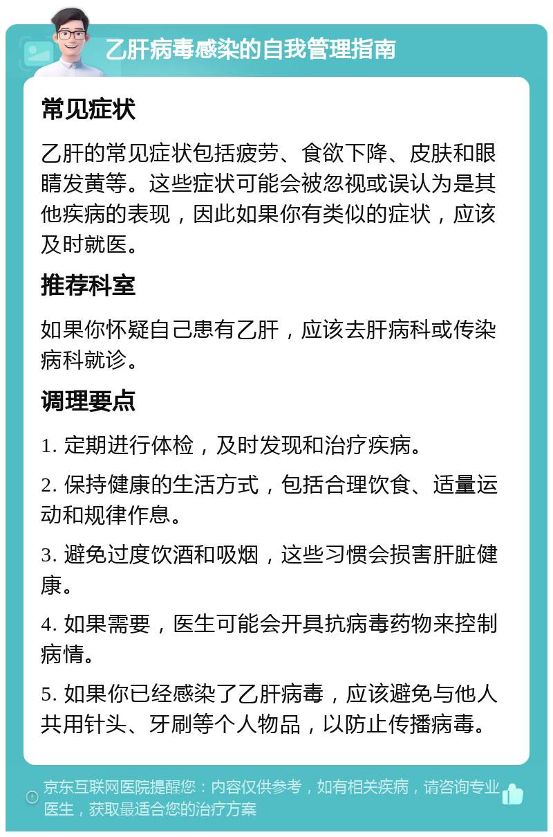 乙肝病毒感染的自我管理指南 常见症状 乙肝的常见症状包括疲劳、食欲下降、皮肤和眼睛发黄等。这些症状可能会被忽视或误认为是其他疾病的表现，因此如果你有类似的症状，应该及时就医。 推荐科室 如果你怀疑自己患有乙肝，应该去肝病科或传染病科就诊。 调理要点 1. 定期进行体检，及时发现和治疗疾病。 2. 保持健康的生活方式，包括合理饮食、适量运动和规律作息。 3. 避免过度饮酒和吸烟，这些习惯会损害肝脏健康。 4. 如果需要，医生可能会开具抗病毒药物来控制病情。 5. 如果你已经感染了乙肝病毒，应该避免与他人共用针头、牙刷等个人物品，以防止传播病毒。