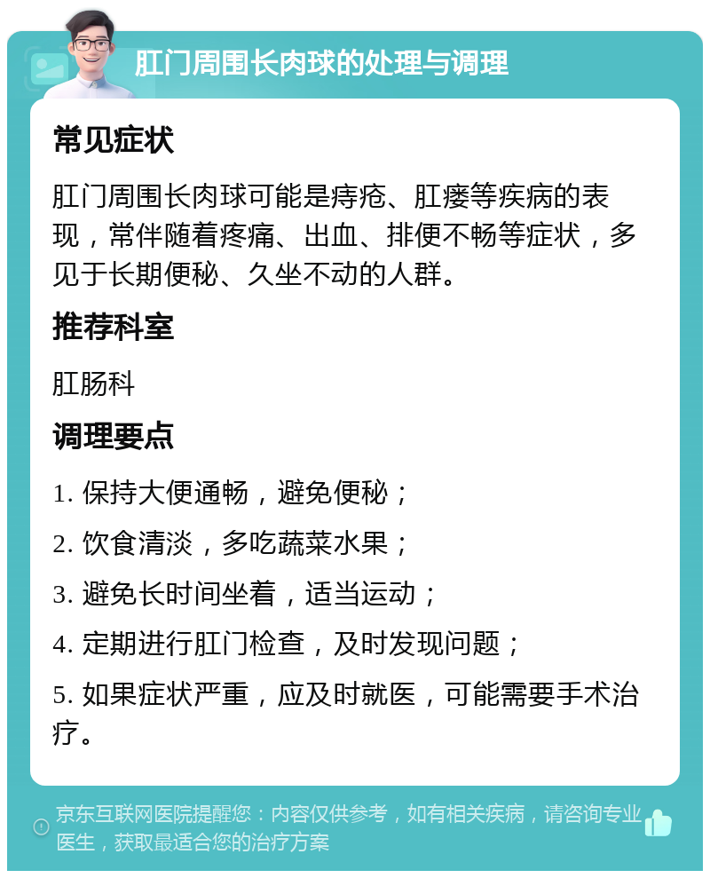 肛门周围长肉球的处理与调理 常见症状 肛门周围长肉球可能是痔疮、肛瘘等疾病的表现，常伴随着疼痛、出血、排便不畅等症状，多见于长期便秘、久坐不动的人群。 推荐科室 肛肠科 调理要点 1. 保持大便通畅，避免便秘； 2. 饮食清淡，多吃蔬菜水果； 3. 避免长时间坐着，适当运动； 4. 定期进行肛门检查，及时发现问题； 5. 如果症状严重，应及时就医，可能需要手术治疗。