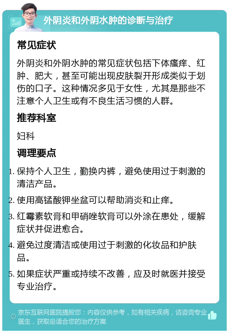 外阴炎和外阴水肿的诊断与治疗 常见症状 外阴炎和外阴水肿的常见症状包括下体瘙痒、红肿、肥大，甚至可能出现皮肤裂开形成类似于划伤的口子。这种情况多见于女性，尤其是那些不注意个人卫生或有不良生活习惯的人群。 推荐科室 妇科 调理要点 保持个人卫生，勤换内裤，避免使用过于刺激的清洁产品。 使用高锰酸钾坐盆可以帮助消炎和止痒。 红霉素软膏和甲硝唑软膏可以外涂在患处，缓解症状并促进愈合。 避免过度清洁或使用过于刺激的化妆品和护肤品。 如果症状严重或持续不改善，应及时就医并接受专业治疗。