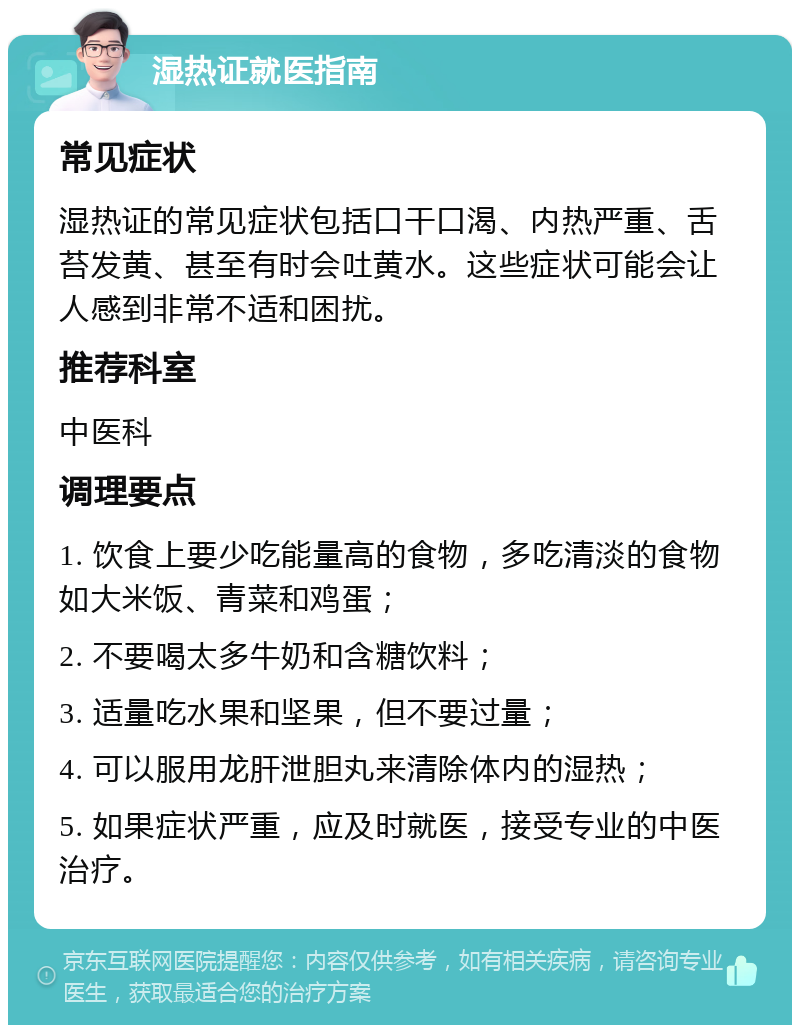 湿热证就医指南 常见症状 湿热证的常见症状包括口干口渴、内热严重、舌苔发黄、甚至有时会吐黄水。这些症状可能会让人感到非常不适和困扰。 推荐科室 中医科 调理要点 1. 饮食上要少吃能量高的食物，多吃清淡的食物如大米饭、青菜和鸡蛋； 2. 不要喝太多牛奶和含糖饮料； 3. 适量吃水果和坚果，但不要过量； 4. 可以服用龙肝泄胆丸来清除体内的湿热； 5. 如果症状严重，应及时就医，接受专业的中医治疗。