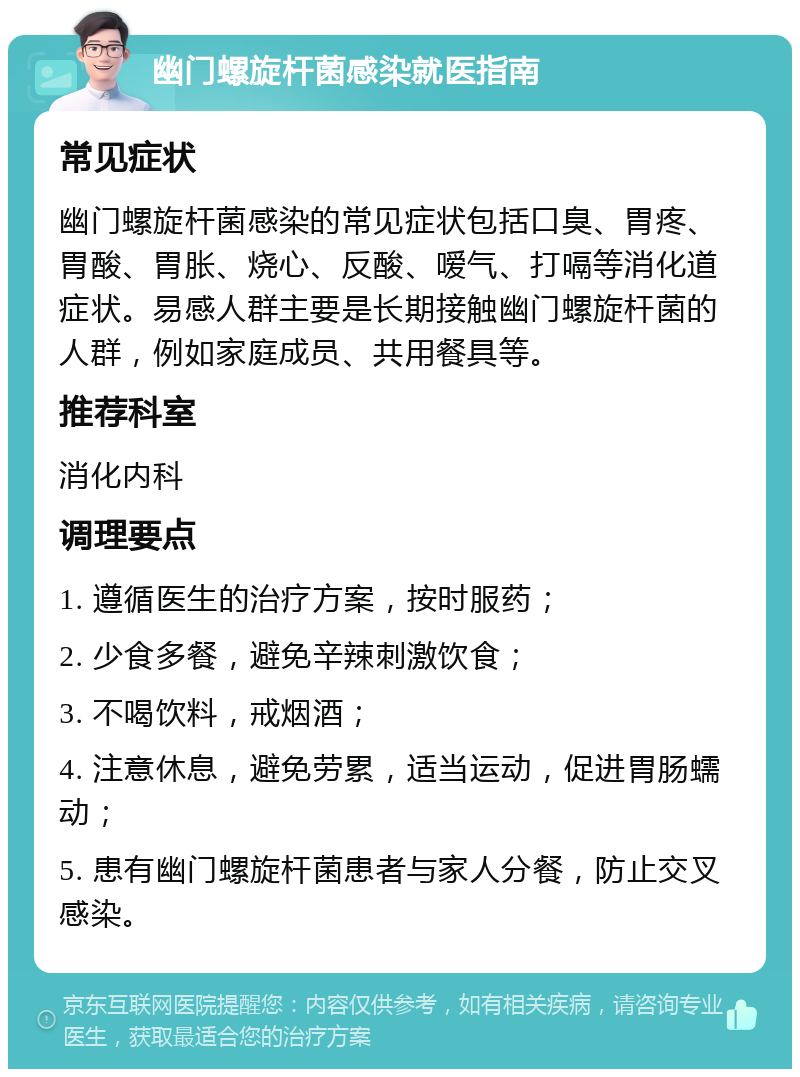 幽门螺旋杆菌感染就医指南 常见症状 幽门螺旋杆菌感染的常见症状包括口臭、胃疼、胃酸、胃胀、烧心、反酸、嗳气、打嗝等消化道症状。易感人群主要是长期接触幽门螺旋杆菌的人群，例如家庭成员、共用餐具等。 推荐科室 消化内科 调理要点 1. 遵循医生的治疗方案，按时服药； 2. 少食多餐，避免辛辣刺激饮食； 3. 不喝饮料，戒烟酒； 4. 注意休息，避免劳累，适当运动，促进胃肠蠕动； 5. 患有幽门螺旋杆菌患者与家人分餐，防止交叉感染。